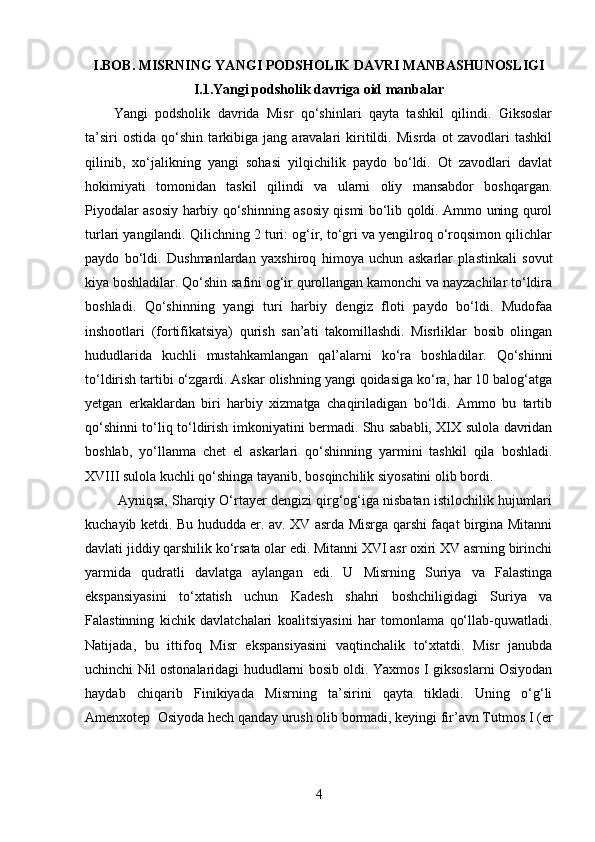 I.BOB.  MISRNING YANGI PODSHOLIK DAVRI MANBASHUNOSLIGI
I.1.Yangi podsholik davriga oid manbalar
Yangi   podsholik   davrida   Misr   qo‘shinlari   qayta   tashkil   qilindi.   Giksoslar
ta’siri   ostida   qo‘shin   tarkibiga   jang   aravalari   kiritildi.   Misrda   ot   zavodlari   tashkil
qilinib,   xo‘jalikning   yangi   sohasi   yilqichilik   paydo   bo‘ldi.   Ot   zavodlari   davlat
hokimiyati   tomonidan   taskil   qilindi   va   ularni   oliy   mansabdor   boshqargan.
Piyodalar asosiy harbiy qo‘shinning asosiy qismi bo‘lib qoldi. Ammo uning qurol
turlari yangilandi. Qilichning 2 turi: og‘ir, to‘gri va yengilroq o‘roqsimon qilichlar
paydo   bo‘ldi.   Dushmanlardan   yaxshiroq   himoya   uchun   askarlar   plastinkali   sovut
kiya boshladilar. Qo‘shin safini og‘ir qurollangan kamonchi va nayzachilar to‘ldira
boshladi.   Qo‘shinning   yangi   turi   harbiy   dengiz   floti   paydo   bo‘ldi.   Mudofaa
inshootlari   (fortifikatsiya)   qurish   san’ati   takomillashdi.   Misrliklar   bosib   olingan
hududlarida   kuchli   mustahkamlangan   qal’alarni   ko‘ra   boshladilar.   Qo‘shinni
to‘ldirish tartibi o‘zgardi. Askar olishning yangi qoidasiga ko‘ra, har 10 balog‘atga
yetgan   erkaklardan   biri   harbiy   xizmatga   chaqiriladigan   bo‘ldi.   Ammo   bu   tartib
qo‘shinni to‘liq to‘ldirish imkoniyatini bermadi. Shu sababli, XIX sulola davridan
boshlab,   yo‘llanma   chet   el   askarlari   qo‘shinning   yarmini   tashkil   qila   boshladi.
XVIII sulola kuchli qo‘shinga tayanib, bosqinchilik siyosatini olib bordi.
  Ayniqsa, Sharqiy O‘rtayer dengizi qirg‘og‘iga nisbatan istilochilik hujumlari
kuchayib ketdi. Bu hududda er. av. XV asrda Misrga qarshi faqat birgina Mitanni
davlati jiddiy qarshilik ko‘rsata olar edi. Mitanni XVI asr oxiri XV asrning birinchi
yarmida   qudratli   davlatga   aylangan   edi.   U   Misrning   Suriya   va   Falastinga
ekspansiyasini   to‘xtatish   uchun   Kadesh   shahri   boshchiligidagi   Suriya   va
Falastinning   kichik   davlatchalari   koalitsiyasini   har   tomonlama   qo‘llab-quwatladi.
Natijada,   bu   ittifoq   Misr   ekspansiyasini   vaqtinchalik   to‘xtatdi.   Misr   janubda
uchinchi Nil ostonalaridagi hududlarni bosib oldi. Yaxmos I giksoslarni Osiyodan
haydab   chiqarib   Finikiyada   Misrning   ta’sirini   qayta   tikladi.   Uning   o‘g‘li
Amenxotep  Osiyoda hech qanday urush olib bormadi, keyingi fir’avn Tutmos I (er
4 