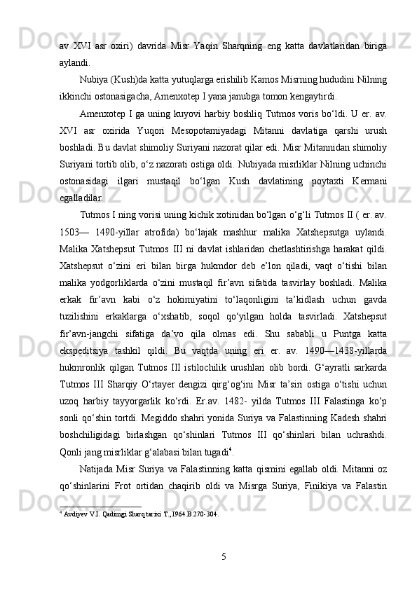 av   XVI   asr   oxiri)   davrida   Misr   Yaqin   Sharqning   eng   katta   davlatlaridan   biriga
aylandi. 
Nubiya (Kush)da katta yutuqlarga erishilib Kamos Misrning hududini Nilning
ikkinchi ostonasigacha, Amenxotep I yana janubga tomon kengaytirdi. 
Amenxotep  I  ga uning  kuyovi  harbiy boshliq  Tutmos  voris  bo‘ldi.  U er.  av.
XVI   asr   oxirida   Yuqori   Mesopotamiyadagi   Mitanni   davlatiga   qarshi   urush
boshladi. Bu davlat shimoliy Suriyani nazorat qilar edi. Misr Mitannidan shimoliy
Suriyani tortib olib, o‘z nazorati ostiga oldi. Nubiyada misrliklar Nilning uchinchi
ostonasidagi   ilgari   mustaqil   bo‘lgan   Kush   davlatining   poytaxti   Kermani
egalladilar.
Tutmos I ning vorisi uning kichik xotinidan bo‘lgan o‘g‘li Tutmos II ( er. av.
1503—   1490-yillar   atrofida)   bo‘lajak   mashhur   malika   Xatshepsutga   uylandi.
Malika   Xatshepsut   Tutmos   III   ni   davlat   ishlaridan   chetlashtirishga   harakat   qildi.
Xatshepsut   o‘zini   eri   bilan   birga   hukmdor   deb   e’lon   qiladi,   vaqt   o‘tishi   bilan
malika   yodgorliklarda   o‘zini   mustaqil   fir’avn   sifatida   tasvirlay   boshladi.   Malika
erkak   fir’avn   kabi   o‘z   hokimiyatini   to‘laqonligini   ta’kidlash   uchun   gavda
tuzilishini   erkaklarga   o‘xshatib,   soqol   qo‘yilgan   holda   tasvirladi.   Xatshepsut
fir’avn-jangchi   sifatiga   da’vo   qila   olmas   edi.   Shu   sababli   u   Puntga   katta
ekspeditsiya   tashkil   qildi.   Bu   vaqtda   uning   eri   er.   av.   1490—1438-yillarda
hukmronlik   qilgan   Tutmos   III   istilochilik   urushlari   olib   bordi.   G‘ayratli   sarkarda
Tutmos   III   Sharqiy   O‘rtayer   dengizi   qirg‘og‘ini   Misr   ta’siri   ostiga   o‘tishi   uchun
uzoq   harbiy   tayyorgarlik   ko‘rdi.   Er.av.   1482-   yilda   Tutmos   III   Falastinga   ko‘p
sonli qo‘shin tortdi. Megiddo shahri yonida Suriya va Falastinning Kadesh shahri
boshchiligidagi   birlashgan   qo‘shinlari   Tutmos   III   qo‘shinlari   bilan   uchrashdi.
Qonli jang misrliklar g‘alabasi bilan tugadi 4
. 
Natijada   Misr   Suriya   va   Falastinning   katta   qismini   egallab   oldi.   Mitanni   oz
qo‘shinlarini   Frot   ortidan   chaqirib   oldi   va   Misrga   Suriya,   Finikiya   va   Falastin
4
  Avdiyev V.I. Qadimgi Sharq tarixi T., I964. B.270-304.
5 