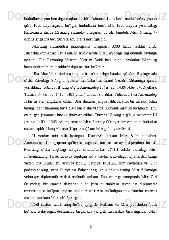 hududlarini  yon berishga  majbur  bo‘ldi. Tutmos III  o n besh  marta  harbiy yurish
qilib,   Frot   daryosigacha   bo‘lgan   hududlarni   bosib   oldi.   Frot   daryosi   yelkasidagi
Karxemish   shahri   Misrning   shimoliy   chegarasi   bo‘ldi.   Janubda   Misr   Nilning   4-
ostonalarigacha bo‘lgan yerlarni o‘z tasarrufiga oldi. 
Misrning   shimolidan   janubigacha   chegarasi   3200   kmni   tashkil   qildi.
Istilochilik urushlari natijasida Misr XV asrda Old Osiyodagi eng qudratli davlatga
aylandi.   Old   Osiyoning   Mitanni,   Xett   va   Bobil   kabi   kuchli   davlatlari   Misrning
kuch-qudrati bilan hisoblashishga majbur bo‘ldilar. 
Ular Misr bilan dostona munosabat o‘rnatishga harakat qildilar. Bu togrisida
o‘sha   davrdagi   ko‘pgina   yozma   manbalar   ma’lumot   beradi.   Mitanniga   qarshi
yurishlarni  Tutmos III ning o‘g‘li Amenxotep II (er. av. 1438-1436- 1412-yillar),
Tutmos IV (er. av. 1412- 1402-yillar) davom ettirdilar. Tutmos III va Amenxotep
II lar fir’avn-jangchilar edilar. Ular shaxsan jangda ishtirok etib, bir harakat bilan
tarang, og‘ir kamonni torta oladigan o‘sha vaqtda Suriyada mavjud bo‘lgan fillarni
ov   qilgan   jismonan   kuchli   shaxslar   edilar.   Tutmos   IV   ning   o‘g‘li   Amenxotep   III
(er. av. 1402—1365- yillar) davrida Misr Sharqiy O‘rtayer dengizi katta hududini
nazorat qildi. Uzoq Alasiya (Kipr oroli) ham Misrga bo‘ysundirildi. 
U   yerdan   mis   olib   kelingan.   Kuchayib   ketgan   Misr   Bobil   podshosi
Amenxotep   II   ning   qizini   qo‘lini   so‘raganda,   uni   mensimay   rad   javobini   beradi.
Misrning   o‘sha   vaqtdagi   xalqaro   munosabatlari   XVIII   sulola   oxiridagi   Misr
fir’avnlarining   Tel-Amaraada   topilgan   katta   davlat   arxividagi   hujjatlardan   bizga
yaxshi   ma’lumdir.   Bu   arxivda   Bobil,   Osuriya,   Mitanni,   Xett   davlatlari   va   Kipr
podsholarining,   yana   Suriya   va   Falastindagi   ko‘p   hokimlarning   Misr   fir’avniga
yuborgan   diplomatik   xatlari   saqlanib   qolgan.   Shu   xatlarga   qaraganda   Misr   Old
Osiyodagi   bir   qancha   davlatlar   bilan   juda   mustahkam   savdo   va   diplomatik
munosabatda   bo‘lgan.   Ayrim   davlatlar   o‘rtasida   bo‘ladigan   muzokaralar   maxsus
elchilar yordami bilan olib borilgan. 
Xett   istilosi   xavfi   aniq   bo‘lib   qolgach,   Mitanni   va   Misr   podsholari   bosh
ko‘tarib   kelayotgan   dushmanni   birgalikda   yengish   maqsadida   birlashganlar.   Misr
6