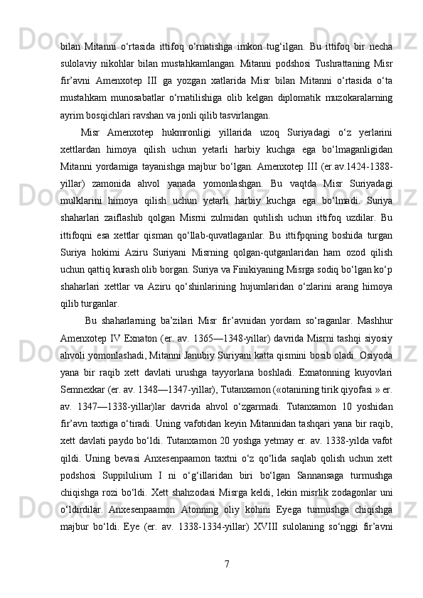 bilan   Mitanni   o‘rtasida   ittifoq   o‘rnatishga   imkon   tug‘ilgan.   Bu   ittifoq   bir   necha
sulolaviy   nikohlar   bilan   mustahkamlangan.   Mitanni   podshosi   Tushrattaning   Misr
fir’avni   Amenxotep   III   ga   yozgan   xatlarida   Misr   bilan   Mitanni   o‘rtasida   o‘ta
mustahkam   munosabatlar   o‘rnatilishiga   olib   kelgan   diplomatik   muzokaralarning
ayrim bosqichlari ravshan va jonli qilib tasvirlangan. 
Misr   Amenxotep   hukmronligi   yillarida   uzoq   Suriyadagi   o‘z   yerlarini
xettlardan   himoya   qilish   uchun   yetarli   harbiy   kuchga   ega   bo‘lmaganligidan
Mitanni   yordamiga   tayanishga   majbur   bo‘lgan.   Amenxotep   III   (er.av.1424-1388-
yillar)   zamonida   ahvol   yanada   yomonlashgan.   Bu   vaqtda   Misr   Suriyadagi
mulklarini   himoya   qilish   uchun   yetarli   harbiy   kuchga   ega   bo‘lmadi.   Suriya
shaharlari   zaiflashib   qolgan   Misrni   zulmidan   qutilish   uchun   ittifoq   uzdilar.   Bu
ittifoqni   esa   xettlar   qisman   qo‘llab-quvatlaganlar.   Bu   ittifpqning   boshida   turgan
Suriya   hokimi   Aziru   Suriyani   Misrning   qolgan-qutganlaridan   ham   ozod   qilish
uchun qattiq kurash olib borgan. Suriya va Finikiyaning Misrga sodiq bo‘lgan ko‘p
shaharlari   xettlar   va   Aziru   qo‘shinlarining   hujumlaridan   o‘zlarini   arang   himoya
qilib turganlar.
  Bu   shaharlarning   ba’zilari   Misr   fir’avnidan   yordam   so‘raganlar.   Mashhur
Amenxotep IV Exnaton (er. av. 1365—1348-yillar) davrida Misrni  tashqi  siyosiy
ahvoli yomonlashadi, Mitanni Janubiy Suriyani katta qismini bosib oladi. Osiyoda
yana   bir   raqib   xett   davlati   urushga   tayyorlana   boshladi.   Exnatonning   kuyovlari
Semnexkar (er. av. 1348—1347-yillar), Tutanxamon («otanining tirik qiyofasi » er.
av.   1347—1338-yillar)lar   davrida   ahvol   o‘zgarmadi.   Tutanxamon   10   yoshidan
fir’avn taxtiga o‘tiradi. Uning vafotidan keyin Mitannidan tashqari yana bir raqib,
xett davlati paydo bo‘ldi. Tutanxamon 20 yoshga yetmay er. av. 1338-yilda vafot
qildi.   Uning   bevasi   Anxesenpaamon   taxtni   o‘z   qo‘lida   saqlab   qolish   uchun   xett
podshosi   Suppilulium   I   ni   o‘g‘illaridan   biri   bo‘lgan   Sannansaga   turmushga
chiqishga   rozi   bo‘ldi.   Xett   shahzodasi   Misrga   keldi,   lekin   misrlik   zodagonlar   uni
o‘ldirdilar.   Anxesenpaamon   Atonning   oliy   kohini   Eyega   turmushga   chiqishga
majbur   bo‘ldi.   Eye   (er.   av.   1338-1334-yillar)   XVIII   sulolaning   so‘nggi   fir’avni
7 