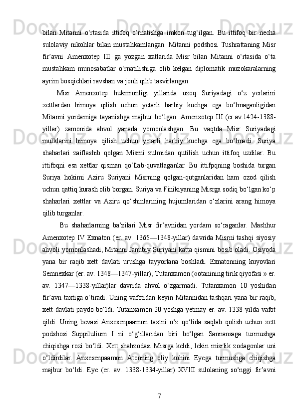 bilan   Mitanni   o‘rtasida   ittifoq   o‘rnatishga   imkon   tug‘ilgan.   Bu   ittifoq   bir   necha
sulolaviy   nikohlar   bilan   mustahkamlangan.   Mitanni   podshosi   Tushrattaning   Misr
fir’avni   Amenxotep   III   ga   yozgan   xatlarida   Misr   bilan   Mitanni   o‘rtasida   o‘ta
mustahkam   munosabatlar   o‘rnatilishiga   olib   kelgan   diplomatik   muzokaralarning
ayrim bosqichlari ravshan va jonli qilib tasvirlangan. 
Misr   Amenxotep   hukmronligi   yillarida   uzoq   Suriyadagi   o‘z   yerlarini
xettlardan   himoya   qilish   uchun   yetarli   harbiy   kuchga   ega   bo‘lmaganligidan
Mitanni   yordamiga   tayanishga   majbur   bo‘lgan.   Amenxotep   III   (er.av.1424-1388-
yillar)   zamonida   ahvol   yanada   yomonlashgan.   Bu   vaqtda   Misr   Suriyadagi
mulklarini   himoya   qilish   uchun   yetarli   harbiy   kuchga   ega   bo‘lmadi.   Suriya
shaharlari   zaiflashib   qolgan   Misrni   zulmidan   qutilish   uchun   ittifoq   uzdilar.   Bu
ittifoqni   esa   xettlar   qisman   qo‘llab-quvatlaganlar.   Bu   ittifpqning   boshida   turgan
Suriya   hokimi   Aziru   Suriyani   Misrning   qolgan-qutganlaridan   ham   ozod   qilish
uchun qattiq kurash olib borgan. Suriya va Finikiyaning Misrga sodiq bo‘lgan ko‘p
shaharlari   xettlar   va   Aziru   qo‘shinlarining   hujumlaridan   o‘zlarini   arang   himoya
qilib turganlar.
  Bu   shaharlarning   ba’zilari   Misr   fir’avnidan   yordam   so‘raganlar.   Mashhur
Amenxotep IV Exnaton (er. av. 1365—1348-yillar) davrida Misrni  tashqi  siyosiy
ahvoli yomonlashadi, Mitanni Janubiy Suriyani katta qismini bosib oladi. Osiyoda
yana   bir   raqib   xett   davlati   urushga   tayyorlana   boshladi.   Exnatonning   kuyovlari
Semnexkar (er. av. 1348—1347-yillar), Tutanxamon («otanining tirik qiyofasi » er.
av.   1347—1338-yillar)lar   davrida   ahvol   o‘zgarmadi.   Tutanxamon   10   yoshidan
fir’avn taxtiga o‘tiradi. Uning vafotidan keyin Mitannidan tashqari yana bir raqib,
xett davlati paydo bo‘ldi. Tutanxamon 20 yoshga yetmay er. av. 1338-yilda vafot
qildi.   Uning   bevasi   Anxesenpaamon   taxtni   o‘z   qo‘lida   saqlab   qolish   uchun   xett
podshosi   Suppilulium   I   ni   o‘g‘illaridan   biri   bo‘lgan   Sannansaga   turmushga
chiqishga   rozi   bo‘ldi.   Xett   shahzodasi   Misrga   keldi,   lekin   misrlik   zodagonlar   uni
o‘ldirdilar.   Anxesenpaamon   Atonning   oliy   kohini   Eyega   turmushga   chiqishga
majbur   bo‘ldi.   Eye   (er.   av.   1338-1334-yillar)   XVIII   sulolaning   so‘nggi   fir’avni
7