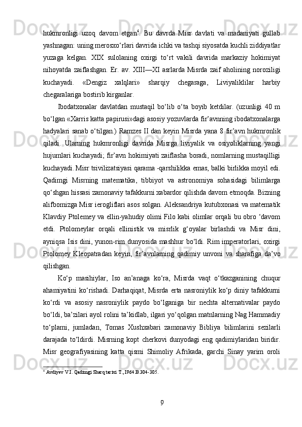 hukmronligi   uzoq   davom   etgan 6
.   Bu   davrda   Misr   davlati   va   madaniyati   gullab
yashnagan: uning merosxo‘rlari davrida ichki va tashqi siyosatda kuchli ziddiyatlar
yuzaga   kelgan.   XIX   sulolaning   oxirgi   to‘rt   vakili   davrida   markaziy   hokimiyat
nihoyatda   zaiflashgan.   Er.   av.   XIII—XI   asrlarda   Misrda   zaif   aholining   noroziligi
kuchayadi.   «Dengiz   xalqlari»   sharqiy   chegaraga,   Liviyaliklilar   harbiy
chegaralariga bostirib kirganlar. 
Ibodatxonalar   davlatdan   mustaqil   bo‘lib   o‘ta   boyib   ketdilar.   (uzunligi   40   m
bo‘lgan «Xarris katta papirusi»dagi asosiy yozuvlarda fir’avnning ibodatxonalarga
hadyalari sanab o‘tilgan.) Ramzes II dan keyin Misrda yana 8 fir’avn hukmronlik
qiladi.   Ularning   hukmronligi   davrida   Misrga   liviyalik   va   osiyoliklarning   yangi
hujumlari kuchayadi; fir’avn hokimiyati zaiflasha boradi, nomlarning mustaqilligi
kuchayadi.   Misr tsivilizatsiyasi qarama -qarshilikka emas, balki birlikka moyil edi.
Qadimgi   Misrning   matematika,   tibbiyot   va   astronomiya   sohasidagi   bilimlarga
qo‘shgan hissasi zamonaviy tafakkurni xabardor qilishda davom etmoqda. Bizning
alifbomizga Misr ierogliflari asos solgan. Aleksandriya kutubxonasi va matematik
Klavdiy Ptolemey va ellin-yahudiy olimi Filo kabi olimlar orqali bu obro ‘davom
etdi.   Ptolomeylar   orqali   ellinistik   va   misrlik   g‘oyalar   birlashdi   va   Misr   dini,
ayniqsa  Isis dini, yunon-rim  dunyosida mashhur  bo‘ldi. Rim  imperatorlari, oxirgi
Ptolomey   Kleopatradan   keyin,   fir’avnlarning   qadimiy   unvoni   va   sharafiga   da’vo
qilishgan.
Ko‘p   masihiylar,   Iso   an’anaga   ko‘ra,   Misrda   vaqt   o‘tkazganining   chuqur
ahamiyatini   ko‘rishadi.   Darhaqiqat,   Misrda  erta  nasroniylik  ko‘p  diniy  tafakkurni
ko‘rdi   va   asosiy   nasroniylik   paydo   bo‘lganiga   bir   nechta   alternativalar   paydo
bo‘ldi, ba’zilari ayol rolini ta’kidlab, ilgari yo‘qolgan matnlarning Nag Hammadiy
to‘plami,   jumladan,   Tomas   Xushxabari   zamonaviy   Bibliya   bilimlarini   sezilarli
darajada   to‘ldirdi.   Misrning   kopt   cherkovi   dunyodagi   eng   qadimiylaridan   biridir.
Misr   geografiyasining   katta   qismi   Shimoliy   Afrikada,   garchi   Sinay   yarim   oroli
6
 Avdiyev V.I. Qadimgi Sharq tarixi T., I964. B.304-305.
9 