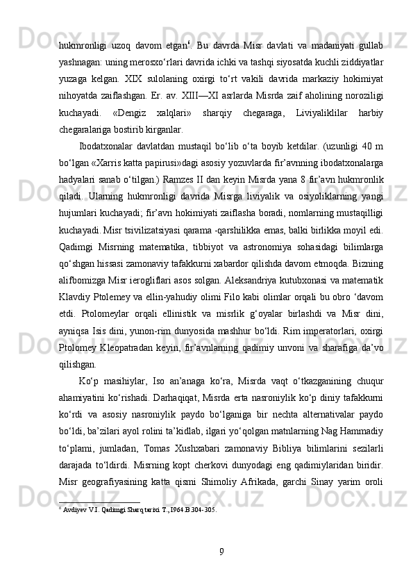 hukmronligi   uzoq   davom   etgan 6
.   Bu   davrda   Misr   davlati   va   madaniyati   gullab
yashnagan: uning merosxo‘rlari davrida ichki va tashqi siyosatda kuchli ziddiyatlar
yuzaga   kelgan.   XIX   sulolaning   oxirgi   to‘rt   vakili   davrida   markaziy   hokimiyat
nihoyatda   zaiflashgan.   Er.   av.   XIII—XI   asrlarda   Misrda   zaif   aholining   noroziligi
kuchayadi.   «Dengiz   xalqlari»   sharqiy   chegaraga,   Liviyaliklilar   harbiy
chegaralariga bostirib kirganlar. 
Ibodatxonalar   davlatdan   mustaqil   bo‘lib   o‘ta   boyib   ketdilar.   (uzunligi   40   m
bo‘lgan «Xarris katta papirusi»dagi asosiy yozuvlarda fir’avnning ibodatxonalarga
hadyalari sanab o‘tilgan.) Ramzes II dan keyin Misrda yana 8 fir’avn hukmronlik
qiladi.   Ularning   hukmronligi   davrida   Misrga   liviyalik   va   osiyoliklarning   yangi
hujumlari kuchayadi; fir’avn hokimiyati zaiflasha boradi, nomlarning mustaqilligi
kuchayadi.   Misr tsivilizatsiyasi qarama -qarshilikka emas, balki birlikka moyil edi.
Qadimgi   Misrning   matematika,   tibbiyot   va   astronomiya   sohasidagi   bilimlarga
qo‘shgan hissasi zamonaviy tafakkurni xabardor qilishda davom etmoqda. Bizning
alifbomizga Misr ierogliflari asos solgan. Aleksandriya kutubxonasi va matematik
Klavdiy Ptolemey va ellin-yahudiy olimi Filo kabi olimlar orqali bu obro ‘davom
etdi.   Ptolomeylar   orqali   ellinistik   va   misrlik   g‘oyalar   birlashdi   va   Misr   dini,
ayniqsa  Isis dini, yunon-rim  dunyosida mashhur  bo‘ldi. Rim  imperatorlari, oxirgi
Ptolomey   Kleopatradan   keyin,   fir’avnlarning   qadimiy   unvoni   va   sharafiga   da’vo
qilishgan.
Ko‘p   masihiylar,   Iso   an’anaga   ko‘ra,   Misrda   vaqt   o‘tkazganining   chuqur
ahamiyatini   ko‘rishadi.   Darhaqiqat,   Misrda  erta  nasroniylik  ko‘p  diniy  tafakkurni
ko‘rdi   va   asosiy   nasroniylik   paydo   bo‘lganiga   bir   nechta   alternativalar   paydo
bo‘ldi, ba’zilari ayol rolini ta’kidlab, ilgari yo‘qolgan matnlarning Nag Hammadiy
to‘plami,   jumladan,   Tomas   Xushxabari   zamonaviy   Bibliya   bilimlarini   sezilarli
darajada   to‘ldirdi.   Misrning   kopt   cherkovi   dunyodagi   eng   qadimiylaridan   biridir.
Misr   geografiyasining   katta   qismi   Shimoliy   Afrikada,   garchi   Sinay   yarim   oroli
6
 Avdiyev V.I. Qadimgi Sharq tarixi T., I964. B.304-305.
9