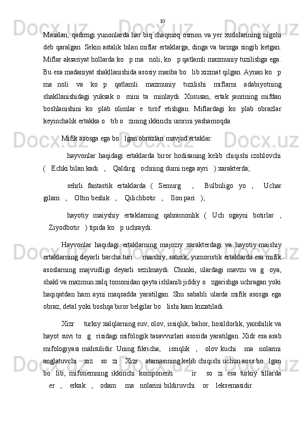 10
Masalan, qadimgi yunonlarda har biq chaqmoq osmon va yer xudolarining nigohi
deb qaralgan. Sekin astalik bilan miflar ertaklarga, dinga va tarixga singib ketgan.
Miflar aksariyat hollarda ko p ma noli, ko p qatlamli mazmuniy tuzilishga ega.  
Bu esa madaniyat shakllanishida asosiy manba bo lib xizmat qilgan. Aynan ko p	
 
ma noli   va   ko p   qatlamli   mazmuniy   tuzilishi   miflarni   adabiyotning	
 
shakllanishidagi   yuksak   o rnini   ta minlaydi.   Xususan,   ertak   janrining   mifdan	
 
boshlanishini   ko plab   olimlar   e tirof   etishgan.   Miflardagi   ko plab   obrazlar	
  
keyinchalik ertakka o tib o zining ikkinchi umrini yashamoqda.	
 
Mifik asosga ega bo lgan obrazlari mavjud ertaklar:	

hayvonlar   haqidagi   ertaklarda   biror   hodisaning   kelib   chiqishi   izohlovchi	

( Echki bilan kadi ,  Qaldirg ochning dumi nega ayri ) xarakterda;	
    
sehrli   fantastik   ertaklarda   ( Semurg ,   Bulbuligo yo ,   Uchar	
      
gilam ,  Oltin beshik ,  Qilichbotir ,  Ilon pari ); 
      
hayotiy   maiyshiy   ertaklarning   qahramonlik   ( Uch   ogayni   botirlar ,
  
Ziyodbotir ) tipida ko p uchraydi. 	
  
Hayvonlar   haqidagi   ertaklarning   majoziy   xarakterdagi   va   hayotiy-maishiy
ertaklarning deyarli barcha turi   maishiy, satirik, yumoristik ertaklarda esa mifik	

asoslarning   majvudligi   deyarli   sezilmaydi.   Chunki,   ulardagi   mavzu   va   g oya,	

shakl va mazmun xalq tomonidan qayta ishlanib jiddiy o zgarishga uchragan yoki	

haqiqatdan   ham   ayni   maqsadda   yaratilgan.   Shu   sababli   ularda   mifik   asosga   ega
obraz, detal yoki boshqa biror belgilar bo lishi kam kuzatiladi. 	

Xizr   turkiy xalqlarning suv, olov, issiqlik, bahor, hosildorlik, yaxshilik va	

hayot suvi to g risidagi mifologik tasavvurlari asosida yaratilgan. Xidr esa arab	
 
mifologiyasi  mahsulidir.  Uning fikricha,  issiqlik ,   olov kuchi  ma nolarini	
    
anglatuvchi  xiz  so zi  Xizr  atamasining kelib chiqishi uchun aoss bo lgan	
     
bo lib,   mifonemning   ikkinchi   komponenti     ir   so zi   esa   turkiy   tillarda	
    
er ,  erkak ,  odam   ma nolarini bildiruvchi  or  leksemasidir. 	
         