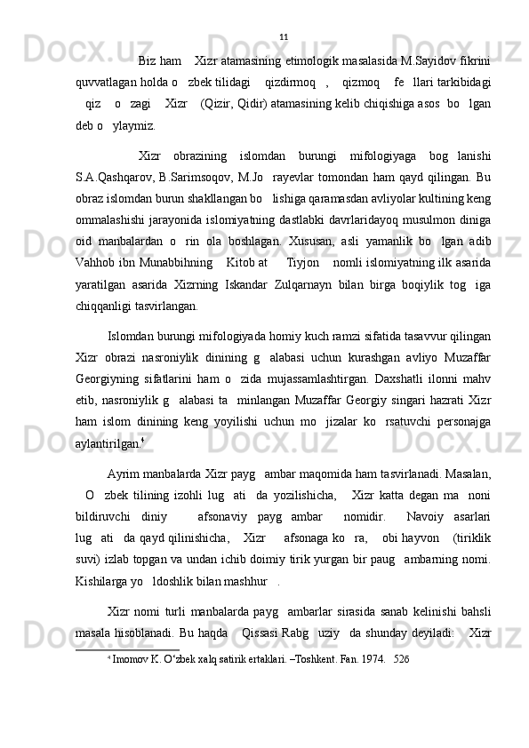 11
Biz ham  Xizr atamasining etimologik masalasida M.Sayidov fikrini
quvvatlagan holda o zbek tilidagi  qizdirmoq ,  qizmoq  fe llari tarkibidagi
     
qiz  o zagi  Xizr  (Qizir, Qidir) atamasining kelib chiqishiga asos  bo lgan	
     
deb o ylaymiz.	

Xizr   obrazining   islomdan   burungi   mifologiyaga   bog lanishi	

S.A.Qashqarov,   B.Sarimsoqov,   M.Jo rayevlar   tomondan   ham   qayd   qilingan.   Bu	

obraz islomdan burun shakllangan bo lishiga qaramasdan avliyolar kultining keng

ommalashishi   jarayonida   islomiyatning   dastlabki   davrlaridayoq   musulmon   diniga
oid   manbalardan   o rin   ola   boshlagan.   Xususan,   asli   yamanlik   bo lgan   adib	
 
Vahhob ibn Munabbihning  Kitob at   Tiyjon  nomli islomiyatning ilk asarida	
  
yaratilgan   asarida   Xizrning   Iskandar   Zulqarnayn   bilan   birga   boqiylik   tog iga	

chiqqanligi tasvirlangan.
Islomdan burungi mifologiyada homiy kuch ramzi sifatida tasavvur qilingan
Xizr   obrazi   nasroniylik   dinining   g alabasi   uchun   kurashgan   avliyo   Muzaffar	

Georgiyning   sifatlarini   ham   o zida   mujassamlashtirgan.   Daxshatli   ilonni   mahv	

etib,   nasroniylik   g alabasi   ta minlangan   Muzaffar   Georgiy   singari   hazrati   Xizr	
 
ham   islom   dinining   keng   yoyilishi   uchun   mo jizalar   ko rsatuvchi   personajga	
 
aylantirilgan. 4
Ayrim manbalarda Xizr payg ambar maqomida ham tasvirlanadi. Masalan,	

O zbek   tilining   izohli   lug ati da   yozilishicha,   Xizr   katta   degan   ma noni	
     
bildiruvchi   diniy     afsonaviy   payg ambar   nomidir.   Navoiy   asarlari	
   
lug ati da qayd qilinishicha,  Xizr    afsonaga ko ra,  obi  hayvon  (tiriklik	
      
suvi) izlab topgan va undan ichib doimiy tirik yurgan bir paug ambarning nomi.	

Kishilarga yo ldoshlik bilan mashhur .	
 
Xizr   nomi   turli   manbalarda   payg ambarlar   sirasida   sanab   kelinishi   bahsli	

masala hisoblanadi. Bu haqda  Qissasi  Rabg uziy da shunday  deyiladi:   Xizr	
   
4
  Imomov K. O‘zbek xalq satirik ertaklari. –Toshkent. Fan. 1974.   52 б 