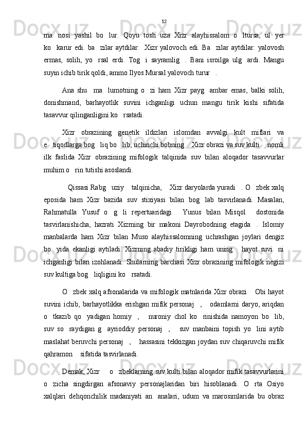 12
ma nosi   yashil   bo lur.   Qoyu   tosh   uza   Xizr   alayhissalom   o ltursa,   ul   yer  
ko karur   edi.  ba zilar   aytdilar:     Xizr   yalovoch   edi.   Ba zilar   aytdilar:   yalovosh
  
ermas,   solih,   yo rsal   erdi.   Tog i   sayramlig .   Bani   isroilga   ulg ardi.   Mangu	
   
suyin ichib tirik qoldi, ammo Ilyos Mursal yalovoch turur .	

Ana   shu     ma lumotning   o zi   ham   Xizr   payg ambar   emas,   balki   solih,	
  
donishmand,   barhayotlik   suvini   ichganligi   uchun   mangu   tirik   kishi   sifatida
tasavvur qilinganligini ko rsatadi.	

Xizr   obrazining   genetik   ildizlari   islomdan   avvalgi   kult   miflari   va
e tiqodlarga bog liq bo lib, uchinchi bobning  Xizr obrazi va suv kulti  nomli	
    
ilk   faslida   Xizr   obrazining   mifologik   talqinida   suv   bilan   aloqador   tasavvurlar
muhim o rin tutishi asoslandi.	

Qissasi Rabg uziy  talqinicha,  Xizr daryolarda yuradi . O zbek xalq	
     
eposida   ham   Xizr   bazida   suv   stixiyasi   bilan   bog lab   tasvirlanadi.   Masalan,	

Rahmatulla   Yusuf   o g li   repertuaridagi   Yunus   bilan   Misqol   dostonida	
   
tasvirlanishicha,   hazrati   Xizrning   bir   makoni   Dayrobodning   etagida .   Islomiy	

manbalarda   ham   Xizr   bilan   Muso   alayhissalomning   uchrashgan   joylari   dengiz
bo yida   ekanligi   aytiladi.   Xizrning   abadiy   tirikligi   ham   uning   hayot   suvi ni	
  
ichganligi  bilan  izohlanadi.  Shularning barchasi  Xizr   obrazining  mifologik  negizi
suv kultiga bog liqligini ko rsatadi.	
 
O zbek xalq afsonalarida va mifologik matnlarida Xizr obrazi  Obi hayot	
 
suvini   ichib, barhayotlikka erishgan  mifik personaj ,  odamlarni  daryo, ariqdan	
 
o tkazib   qo yadigan   homiy ,   nuroniy   chol   ko rinishida   namoyon   bo lib,	
     
suv   so raydigan   g ayrioddiy   personaj ,   suv   manbaini   topish   yo lini   aytib	
    
maslahat beruvchi personaj ,  hassasini tekkizgan joydan suv chiqaruvchi mifik	
 
qahramon  sifatida tasvirlanadi.	

Demak, Xizr   o zbeklarning suv kulti bilan aloqador mifik tasavvurlarini	
 
o zicha   singdirgan   afsonaviy   personajlaridan   biri   hisoblanadi.   O rta   Osiyo	
 
xalqlari   dehqonchilik   madaniyati   an analari,   udum   va   marosimlarida   bu   obraz	
 