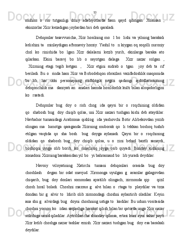 13
muhim   o rin   tutganligi   ilmiy   adabiyotlarda   ham   qayd   qilingan.   Xususan   ,
ekinzorlar Xizr kezadigan joylardan biri deb qaraladi.
Dehqonlar   tasavvuricha,   Xizr   hosilning   mo l   bo lishi   va   yilning   barakali	
 
kelishini ta minlaydigan afsonaviy homiy. Yashil to n kiygan oq soqolli nuroniy	
 
chol   ko rinishida   bo lgan   Xizr   dalalarni   kezib   yurib,   ekinlarga   baraka   ato	
 
qilarkan.   Ekini   baravj   bo lib   o sayotgan   dalaga   Xizr   nazar   solgan ,	
   
Xizrning   etagi   tegib   ketgan ,   Xizr   etgini   sudrab   o tgan   joy   deb   ta rif	
     
beriladi. Bu o rinda ham Xizr va Bobodehqon obrazlari vazifadoshlik maqomida	

bo lib,   har   ikki   personajning   mifologik   negizi   qadimgi   ajdodlarimizning	

dehqonchilik ma daniyati an analari hamda hosildorlik kulti bilan aloqadorligini	
 
ko rsatadi.	

Dehqonlar   bug doy   o rish   chog ida   qaysi   bir   o roqchining   oldidan	
   
qo shabosh   bug doy   chiqib   qolsa,   uni   Xizr   nazari   tushgan   kishi   deb   ataydilar.	
 
Navbahor   tumanidagi   Arabxona   qishlog ida   yashovchi   Botir   Alibekovdan   yozib	

olingan   ma lumotga   qaraganda   Xizrning   muborak   qo li   tekkan   boshoq   tushib	
 
etilgan   vaqtida   qo sha   bosh     bug doyga   aylanadi.   Qaysi   bir   o roqchining	
  
oldidan   qo shabosh   bug doy   chiqib   qolsa,   u   o zini   behad   baxtli   sanaydi,	
  
boshoqni   uyiga   olib   borib,   ko rinarliroq   joyga   osib   quyadi.   Bunday   kishining	

xonadoni Xizrning barakasidan yil bo yi bahramand bo lib yuradi deydilar.	
 
Navoiy   viloyatining   Xatirchi   tumani   dehqonlari   orasida   bug doy	

choshlash   degan   bir   odat   mavjud.   Xirmonga   uyulgan   g aramlar   galagovdan	
 
chiqarib,   bug doy   donlari   somondan   ajratilib   olingach,   xirmonda   qip     qizil	
 
chosh   hosil   boladi.   Choshni   maxsus   g alvi   bilan   o rtaga   to playdilar   va   toza	
  
dondan   bir   g alvir   to ldirib   olib   xirmondagi   choshni   aylantirib   oladilar.   Keyin	
 
ana shu g alvirdagi bug doyni choshning ustiga to kadilar. Bu udum vositasida	
  
choshni yomon ko zdan saqlashga harakat qilish bilan bir qatorda unga Xizr nazar	

solishiga umid qiladilar. Aytishlaricha shunday qilinsa, ertasi kuni ayni sahar payti
Xizr kelib choshga nazar tashlar emish. Xizr nazari tushgan bug doy esa barakali	

deydilar.  
