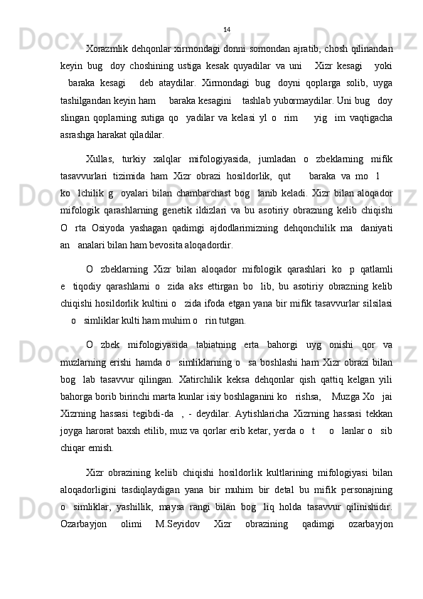 14
Xorazmlik dehqonlar xirmondagi donni somondan ajratib, chosh qilinandan
keyin   bug doy   choshining   ustiga   kesak   quyadilar   va   uni   Xizr   kesagi   yoki  
baraka   kesagi   deb   ataydilar.   Xirmondagi   bug doyni   qoplarga   solib,   uyga	
  
tashilgandan keyin ham   baraka kesagini  tashlab yubormaydilar. Uni bug doy	
  
slingan   qoplarning   sutiga   qo yadilar   va   kelasi   yl   o rim     yig im   vaqtigacha	
   
asrashga harakat qiladilar.
Xullas,   turkiy   xalqlar   mifologiyasida,   jumladan   o zbeklarning   mifik	

tasavvurlari   tizimida   ham   Xizr   obrazi   hosildorlik,   qut     baraka   va   mo l  	
  
ko lchilik   g oyalari   bilan   chambarchast   bog lanib   keladi.   Xizr   bilan   aloqador	
  
mifologik   qarashlarning   genetik   ildizlari   va   bu   asotiriy   obrazning   kelib   chiqishi
O rta   Osiyoda   yashagan   qadimgi   ajdodlarimizning   dehqonchilik   ma daniyati
 
an analari bilan ham bevosita aloqadordir.

O zbeklarning   Xizr   bilan   aloqador   mifologik   qarashlari   ko p   qatlamli	
 
e tiqodiy   qarashlarni   o zida   aks   ettirgan   bo lib,   bu   asotiriy   obrazning   kelib	
  
chiqishi  hosildorlik kultini  o zida ifoda  etgan yana bir  mifik tasavvurlar  silsilasi	

 o simliklar kulti ham muhim o rin tutgan.	
  
O zbek   mifologiyasida   tabiatning   erta   bahorgi   uyg onishi   qor   va	
 
muzlarning   erishi   hamda   o simliklarning   o sa   boshlashi   ham   Xizr   obrazi   bilan	
 
bog lab   tasavvur   qilingan.   Xatirchilik   keksa   dehqonlar   qish   qattiq   kelgan   yili	

bahorga borib birinchi marta kunlar isiy boshlaganini ko rishsa,  Muzga Xo jai	
  
Xizrning   hassasi   tegibdi-da ,   -   deydilar.   Aytishlaricha   Xizrning   hassasi   tekkan	

joyga harorat baxsh etilib, muz va qorlar erib ketar, yerda o t   o lanlar o sib	
   
chiqar emish.
Xizr   obrazining   keliib   chiqishi   hosildorlik   kultlarining   mifologiyasi   bilan
aloqadorligini   tasdiqlaydigan   yana   bir   muhim   bir   detal   bu   mifik   personajning
o simliklar,   yashillik,   maysa   rangi   bilan   bog liq   holda   tasavvur   qilinishidir.	
 
Ozarbayjon   olimi   M.Seyidov   Xizr   obrazining   qadimgi   ozarbayjon 