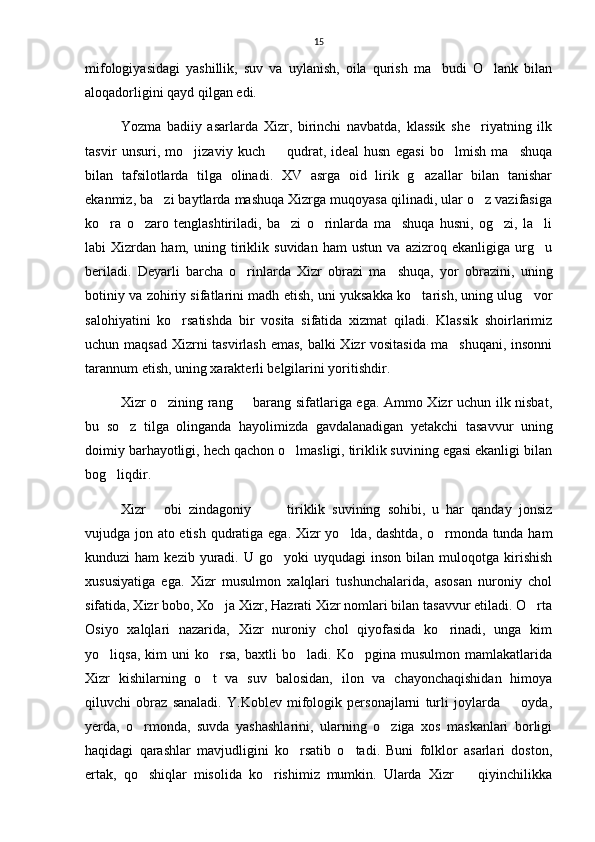 15
mifologiyasidagi   yashillik,   suv   va   uylanish,   oila   qurish   ma budi   O lank   bilan 
aloqadorligini qayd qilgan edi.
Yozma   badiiy   asarlarda   Xizr,   birinchi   navbatda,   klassik   she riyatning   ilk	

tasvir   unsuri,   mo jizaviy   kuch     qudrat,   ideal   husn   egasi   bo lmish   ma shuqa	
   
bilan   tafsilotlarda   tilga   olinadi.   XV   asrga   oid   lirik   g azallar   bilan   tanishar	

ekanmiz, ba zi baytlarda mashuqa Xizrga muqoyasa qilinadi, ular o z vazifasiga	
 
ko ra   o zaro   tenglashtiriladi,   ba zi   o rinlarda   ma shuqa   husni,   og zi,   la li	
      
labi   Xizrdan   ham,   uning   tiriklik   suvidan   ham   ustun   va   azizroq   ekanligiga   urg u	

beriladi.   Deyarli   barcha   o rinlarda   Xizr   obrazi   ma shuqa,   yor   obrazini,   uning	
 
botiniy va zohiriy sifatlarini madh etish, uni yuksakka ko tarish, uning ulug vor	
 
salohiyatini   ko rsatishda   bir   vosita   sifatida   xizmat   qiladi.   Klassik   shoirlarimiz	

uchun maqsad Xizrni  tasvirlash  emas, balki Xizr vositasida ma shuqani, insonni	

tarannum etish, uning xarakterli belgilarini yoritishdir.
Xizr o zining rang   barang sifatlariga ega. Ammo Xizr uchun ilk nisbat,	
 
bu   so z   tilga   olinganda   hayolimizda   gavdalanadigan   yetakchi   tasavvur   uning	

doimiy barhayotligi, hech qachon o lmasligi, tiriklik suvining egasi ekanligi bilan	

bog liqdir.	

Xizr   obi   zindagoniy     tiriklik   suvining   sohibi,   u   har   qanday   jonsiz	
  
vujudga jon ato etish qudratiga ega. Xizr yo lda, dashtda, o rmonda tunda ham	
 
kunduzi   ham   kezib  yuradi.  U  go yoki   uyqudagi   inson  bilan  muloqotga  kirishish	

xususiyatiga   ega.   Xizr   musulmon   xalqlari   tushunchalarida,   asosan   nuroniy   chol
sifatida, Xizr bobo, Xo ja Xizr, Hazrati Xizr nomlari bilan tasavvur etiladi. O rta	
 
Osiyo   xalqlari   nazarida,   Xizr   nuroniy   chol   qiyofasida   ko rinadi,   unga   kim	

yo liqsa,   kim   uni   ko rsa,   baxtli   bo ladi.  Ko pgina   musulmon   mamlakatlarida	
   
Xizr   kishilarning   o t   va   suv   balosidan,   ilon   va   chayonchaqishidan   himoya	

qiluvchi   obraz   sanaladi.   Y.Koblev   mifologik   personajlarni   turli   joylarda     oyda,	

yerda,   o rmonda,   suvda   yashashlarini,   ularning   o ziga   xos   maskanlari   borligi	
 
haqidagi   qarashlar   mavjudligini   ko rsatib   o tadi.   Buni   folklor   asarlari   doston,	
 
ertak,   qo shiqlar   misolida   ko rishimiz   mumkin.   Ularda   Xizr     qiyinchilikka	
   