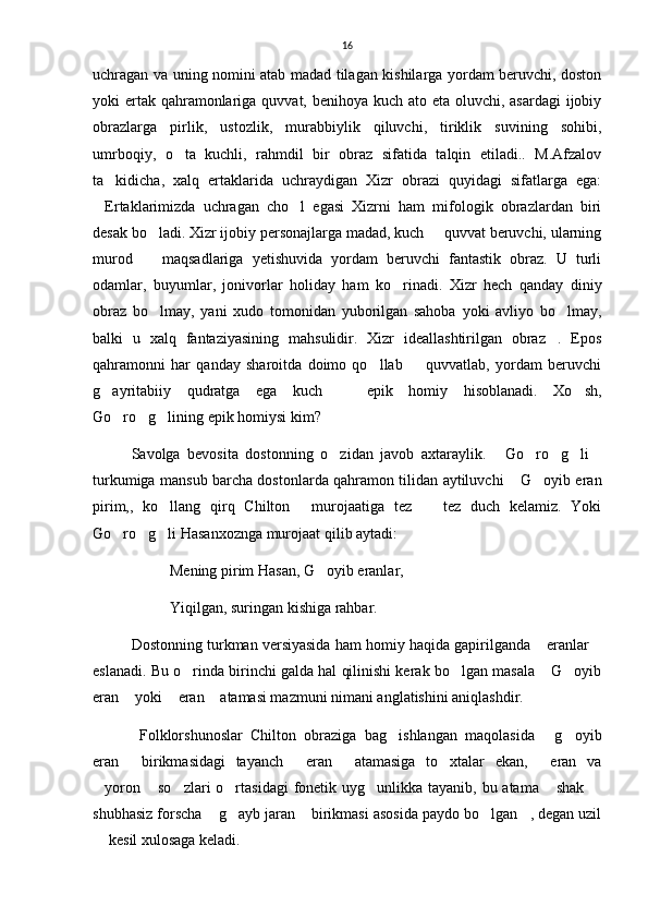 16
uchragan va uning nomini atab madad tilagan kishilarga yordam beruvchi, doston
yoki ertak qahramonlariga quvvat, benihoya kuch ato eta oluvchi, asardagi  ijobiy
obrazlarga   pirlik,   ustozlik,   murabbiylik   qiluvchi,   tiriklik   suvining   sohibi,
umrboqiy,   o ta   kuchli,   rahmdil   bir   obraz   sifatida   talqin   etiladi..   M.Afzalov
ta kidicha,   xalq   ertaklarida   uchraydigan   Xizr   obrazi   quyidagi   sifatlarga   ega:	

Ertaklarimizda   uchragan   cho l   egasi   Xizrni   ham   mifologik   obrazlardan   biri	
 
desak bo ladi. Xizr ijobiy personajlarga madad, kuch   quvvat beruvchi, ularning	
 
murod     maqsadlariga   yetishuvida   yordam   beruvchi   fantastik   obraz.   U   turli

odamlar,   buyumlar,   jonivorlar   holiday   ham   ko rinadi.   Xizr   hech   qanday   diniy	

obraz   bo lmay,   yani   xudo   tomonidan   yuborilgan   sahoba   yoki   avliyo   bo lmay,	
 
balki   u   xalq   fantaziyasining   mahsulidir.   Xizr   ideallashtirilgan   obraz .   Epos	

qahramonni   har   qanday   sharoitda   doimo   qo llab     quvvatlab,   yordam   beruvchi	
 
g ayritabiiy   qudratga   ega   kuch     epik   homiy   hisoblanadi.   Xo sh,	
  
Go ro g lining epik homiysi kim?	
  
Savolga   bevosita   dostonning   o zidan   javob   axtaraylik.   Go ro g li	
     
turkumiga mansub barcha dostonlarda qahramon tilidan aytiluvchi  G oyib eran	
 
pirim,,   ko llang   qirq   Chilton   murojaatiga   tez     tez   duch   kelamiz.   Yoki	
  
Go ro g li Hasanxoznga murojaat qilib aytadi:	
  
Mening pirim Hasan, G oyib eranlar,	

Yiqilgan, suringan kishiga rahbar.
Dostonning turkman versiyasida ham homiy haqida gapirilganda  eranlar	
 
eslanadi. Bu o rinda birinchi galda hal qilinishi kerak bo lgan masala  G oyib	
   
eran  yoki  eran  atamasi mazmuni nimani anglatishini aniqlashdir.	
  
  Folklorshunoslar   Chilton   obraziga   bag ishlangan   maqolasida   g oyib	
  
eran   birikmasidagi   tayanch   eran   atamasiga   to xtalar   ekan,   eran   va	
    
yoron  so zlari  o rtasidagi  fonetik uyg unlikka tayanib, bu atama  shak 	
      
shubhasiz forscha  g ayb jaran  birikmasi asosida paydo bo lgan , degan uzil	
    
 kesil xulosaga keladi.	
 