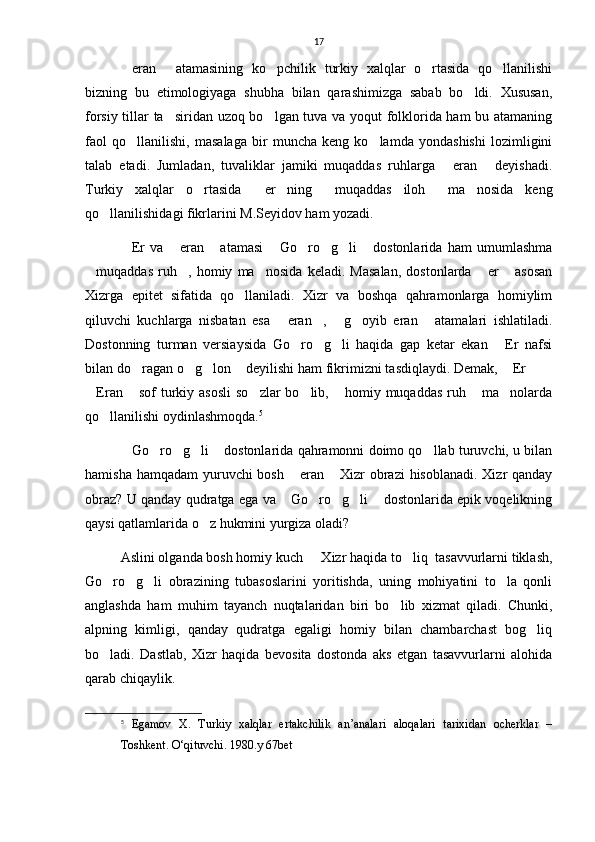17
eran   atamasining   ko pchilik   turkiy   xalqlar   o rtasida   qo llanilishi    
bizning   bu   etimologiyaga   shubha   bilan   qarashimizga   sabab   bo ldi.   Xususan,	

forsiy tillar ta siridan uzoq bo lgan tuva va yoqut folklorida ham  bu atamaning	
 
faol   qo llanilishi,   masalaga   bir   muncha   keng   ko lamda   yondashishi   lozimligini	
 
talab   etadi.   Jumladan,   tuvaliklar   jamiki   muqaddas   ruhlarga   eran   deyishadi.	
 
Turkiy   xalqlar   o rtasida   er ning   muqaddas   iloh   ma nosida   keng	
     
qo llanilishidagi fikrlarini M.Seyidov ham yozadi.	

Er   va   eran   atamasi   Go ro g li   dostonlarida   ham   umumlashma	
       
muqaddas   ruh ,   homiy   ma nosida   keladi.   Masalan,   dostonlarda   er   asosan	
    
Xizrga   epitet   sifatida   qo llaniladi.   Xizr   va   boshqa   qahramonlarga   homiylim	

qiluvchi   kuchlarga   nisbatan   esa   eran ,   g oyib   eran   atamalari   ishlatiladi.	
    
Dostonning   turman   versiaysida   Go ro g li   haqida   gap   ketar   ekan   Er   nafsi	
   
bilan do ragan o g lon  deyilishi ham fikrimizni tasdiqlaydi. Demak,  Er  	
      
Eran  sof  turkiy asosli  so zlar  bo lib,  homiy muqaddas  ruh  ma nolarda	
      
qo llanilishi oydinlashmoqda.	
 5
Go ro g li  dostonlarida qahramonni doimo qo llab turuvchi, u bilan	
     
hamisha hamqadam  yuruvchi  bosh  eran  Xizr  obrazi  hisoblanadi. Xizr qanday	
 
obraz? U qanday qudratga ega va  Go ro g li  dostonlarida epik voqelikning
    
qaysi qatlamlarida o z hukmini yurgiza oladi?	

Aslini olganda bosh homiy kuch   Xizr haqida to liq  tasavvurlarni tiklash,	
 
Go ro g li   obrazining   tubasoslarini   yoritishda,   uning   mohiyatini   to la   qonli	
   
anglashda   ham   muhim   tayanch   nuqtalaridan   biri   bo lib   xizmat   qiladi.   Chunki,	

alpning   kimligi,   qanday   qudratga   egaligi   homiy   bilan   chambarchast   bog liq	

bo ladi.   Dastlab,   Xizr   haqida   bevosita   dostonda   aks   etgan   tasavvurlarni   alohida	

qarab chiqaylik.
5
  Egamov   X.   Turkiy   xalqlar   ertakchilik   an’analari   aloqalari   tarixidan   ocherklar   –
Toshkent. O‘qituvchi. 1980.y 67bet 