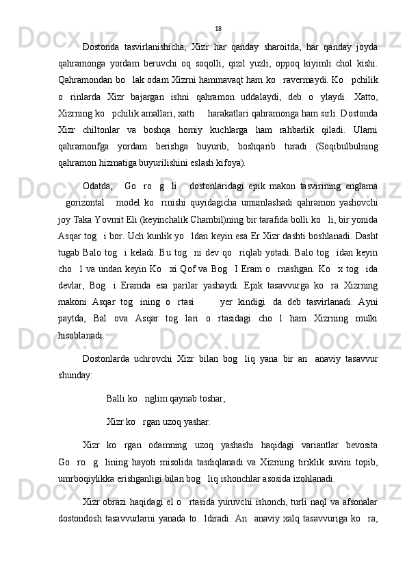 18
Dostonda   tasvirlanishicha,   Xizr   har   qanday   sharoitda,   har   qanday   joyda
qahramonga   yordam   beruvchi   oq   soqolli,   qizil   yuzli,   oppoq   kiyimli   chol   kishi.
Qahramondan bo lak odam Xizrni hammavaqt ham ko ravermaydi. Ko pchilik  
o rinlarda   Xizr   bajargan   ishni   qahramon   uddalaydi,   deb   o ylaydi.   Xatto,	
 
Xizrning ko pchilik amallari, xatti   harakatlari qahramonga ham sirli. Dostonda	
 
Xizr   chiltonlar   va   boshqa   homiy   kuchlarga   ham   rahbarlik   qiladi.   Ularni
qahramonfga   yordam   berishga   buyurib,   boshqarib   turadi   (Soqibulbulning
qahramon hizmatiga buyurilishini eslash kifoya).
Odatda,   Go ro g li   dostonlaridagi   epik   makon   tasvirining   englama	
    
gorizontal   model   ko rinishi   quyidagicha   umumlashadi   qahramon   yashovchi	
  
joy Taka Yovmit Eli (keyinchalik Chambil)ning bir tarafida bolli ko li, bir yonida	

Asqar tog i bor. Uch kunlik yo ldan keyin esa Er Xizr dashti boshlanadi. Dasht	
 
tugab  Balo   tog i   keladi.  Bu   tog ni   dev  qo riqlab  yotadi.   Balo   tog idan  keyin	
   
cho l   va   undan   keyin   Ko xi   Qof   va   Bog I   Eram   o rnashgan.   Ko x   tog ida	
     
devlar,   Bog i   Eramda   esa   parilar   yashaydi.   Epik   tasavvurga   ko ra   Xizrning	
 
makoni   Asqar   tog ining   o rtasi     yer   kindigi da   deb   tasvirlanadi.   Ayni	
    
paytda,   Bal   ova   Asqar   tog lari   o rtasidagi   cho l   ham   Xizrning   mulki	
  
hisoblanadi.
Dostonlarda   uchrovchi   Xizr   bilan   bog liq   yana   bir   an anaviy   tasavvur	
 
shunday: 
Balli ko nglim qaynab toshar,	

Xizr ko rgan uzoq yashar.

Xizr   ko rgan   odamning   uzoq   yashashi   haqidagi   variantlar   bevosita	

Go ro g lining   hayoti   misolida   tasdiqlanadi   va   Xizrning   tiriklik   suvini   topib,	
  
umrboqiylikka erishganligi bilan bog liq ishonchlar asosida izohlanadi.	

Xizr  obrazi  haqidagi  el   o rtasida  yuruvchi   ishonch,  turli  naql  va  afsonalar	

dostondosh   tasavvurlarni   yanada  to ldiradi.   An anaviy  xalq  tasavvuriga  ko ra,	
   