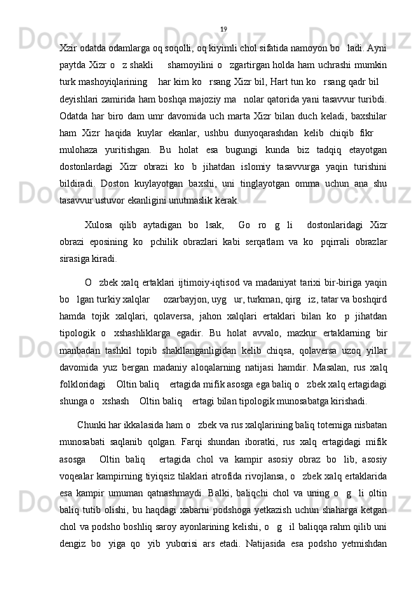 19
Xzir odatda odamlarga oq soqolli, oq kiyimli chol sifatida namoyon bo ladi. Ayni
paytda Xizr o z shakli   shamoyilini o zgartirgan holda ham uchrashi mumkin	
  
turk mashoyiqlarining  har kim ko rsang Xizr bil, Hart tun ko rsang qadr bil	
   
deyishlari zamirida ham boshqa majoziy ma nolar qatorida yani tasavvur turibdi.	

Odatda   har   biro   dam   umr   davomida   uch   marta   Xizr   bilan   duch   keladi,   baxshilar
ham   Xizr   haqida   kuylar   ekanlar,   ushbu   dunyoqarashdan   kelib   chiqib   fikr  	

mulohaza   yuritishgan.   Bu   holat   esa   bugungi   kunda   biz   tadqiq   etayotgan
dostonlardagi   Xizr   obrazi   ko b   jihatdan   islomiy   tasavvurga   yaqin   turishini	

bildiradi.   Doston   kuylayotgan   baxshi,   uni   tinglayotgan   omma   uchun   ana   shu
tasavvur ustuvor ekanligini unutmaslik kerak.
Xulosa   qilib   aytadigan   bo lsak,   Go ro g li   dostonlaridagi   Xizr	
     
obrazi   eposining   ko pchilik   obrazlari   kabi   serqatlam   va   ko pqirrali   obrazlar	
 
sirasiga kiradi.
O zbek   xalq   ertaklari   ijtimoiy-iqtisod   va   madaniyat   tarixi   bir-biriga   yaqin	

bo lgan turkiy xalqlar   ozarbayjon, uyg ur, turkman, qirg iz, tatar va boshqird	
   
hamda   tojik   xalqlari,   qolaversa,   jahon   xalqlari   ertaklari   bilan   ko p   jihatdan	

tipologik   o xshashliklarga   egadir.   Bu   holat   avvalo,   mazkur   ertaklarning   bir	

manbadan   tashkil   topib   shakllanganligidan   kelib   chiqsa,   qolaversa   uzoq   yillar
davomida   yuz   bergan   madaniy   aloqalarning   natijasi   hamdir.   Masalan,   rus   xalq
folkloridagi  Oltin baliq  ertagida mifik asosga ega baliq o zbek xalq ertagidagi
  
shunga o xshash  Oltin baliq  ertagi bilan tipologik munosabatga kirishadi.	
  
       Chunki har ikkalasida ham o zbek va rus xalqlarining baliq totemiga nisbatan	

munosabati   saqlanib   qolgan.   Farqi   shundan   iboratki,   rus   xalq   ertagidagi   mifik
asosga   Oltin   baliq   ertagida   chol   va   kampir   asosiy   obraz   bo lib,   asosiy	
  
voqealar  kampirning tiyiqsiz  tilaklari  atrofida rivojlansa,  o zbek xalq ertaklarida	

esa   kampir   umuman   qatnashmaydi.   Balki,   baliqchi   chol   va   uning   o g li   oltin	
 
baliq   tutib   olishi,   bu   haqdagi   xabarni   podshoga   yetkazish   uchun   shaharga   ketgan
chol va podsho boshliq saroy ayonlarining kelishi, o g il baliqqa rahm qilib uni	
 
dengiz   bo yiga   qo yib   yuborisi   ars   etadi.   Natijasida   esa   podsho   yetmishdan	
  