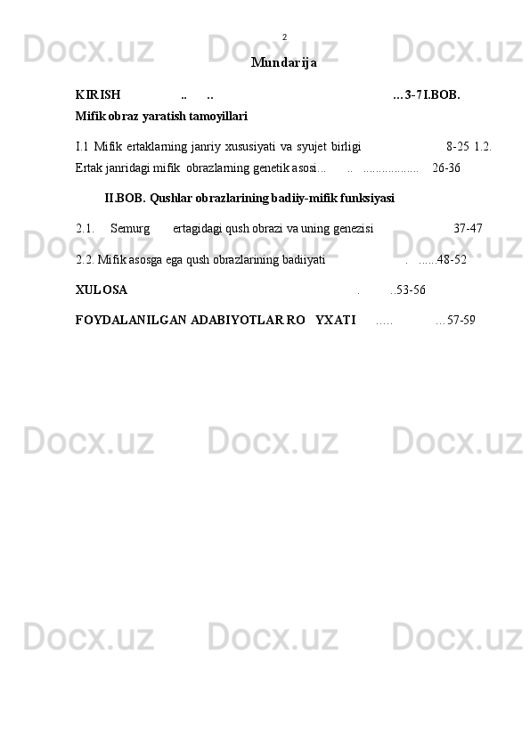 2
Mundarija
KIRISH .. .. …3-7   I.BOB.
Mifik obraz yaratish tamoyillari
I.1   Mifik   ertaklarning   janriy   xususiyati   va   syujet   birligi   8-25  	
 1.2.
Ertak janridagi mifik  obrazlarning genetik asosi... ..	
  ..................     26-36
         II.BOB. Qushlar obrazlarining badiiy-mifik funksiyasi
2.1.   Semurg  ertagidagi qush obrazi va uning genezisi 37-47 	
  
2.2. Mifik asosga ega qush obrazlarining badiiyati .	
  ...... 48-52     
XULOSA . ..53-56	
 
FOYDALANILGAN ADABIYOTLAR RO YXATI	
 ..… …57-59	  