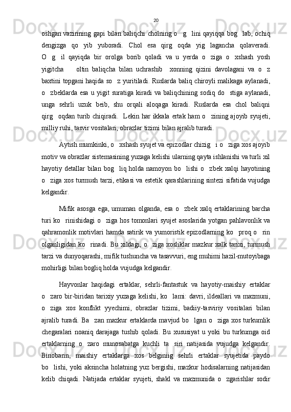 20
oshgan vazirining gapi bilan baliqchi cholning o g lini qayiqqa bog lab, ochiq  
dengizga   qo yib   yuboradi.   Chol   esa   qirg oqda   yig lagancha   qolaveradi.	
  
O g il   qayiqda   bir   orolga   borib   qoladi   va   u   yerda   o ziga   o xshash   yosh	
   
yigitcha     oltin   baliqcha   bilan   uchrashib     xonning   qizini   davolagani   va   o z	
 
baxtini topgani haqida so z yuritiladi. Ruslarda baliq chiroyli malikaga aylanadi,	

o zbeklarda   esa   u   yigit   suratiga   kiradi   va   baliqchining   sodiq   do stiga   aylanadi,	
 
unga   sehrli   uzuk   beib,   shu   orqali   aloqaga   kiradi.   Ruslarda   esa   chol   baliqni
qirg oqdan turib chiqiradi.    Lekin har  ikkala ertak ham  o zining ajoyib syujeti,	
 
milliy ruhi, tasvir vositalari, obrazlar tizimi bilan ajralib turadi.   
Aytish mumkinki, o xshash syujet va epizodlar chizig i o ziga xos ajoyib	
  
motiv va obrazlar sistemasining yuzaga kelishi ularning qayta ishlanishi va turli xil
hayotiy detallar  bilan bog liq holda namoyon bo lishi  o zbek xalqi  hayotining
  
o ziga xos turmush tarzi, etikasi va estetik qarashlarining sintezi sifatida vujudga	

kelgandir.
Mifik   asosga   ega,   umuman   olganda,   esa   o zbek   xalq   ertaklarining   barcha	

turi ko rinishidagi o ziga hos tomonlari syujet asoslarida yotgan pahlavonlik va	
 
qahramonlik motivlari hamda satirik va yumoristik epizodlarning ko proq o rin	
 
olganligidan ko rinadi. Bu xildagi, o ziga xosliklar mazkur xalk tarixi, turmush	
 
tarzi va dunyoqarashi, mifik tushuncha va tasavvuri, eng muhimi hazil-mutoyibaga
mohirligi bilan bogliq holda vujudga kelgandir.
Hayvonlar   haqidagi   ertaklar,   sehrli-fantastuk   va   hayotiy-maishiy   ertaklar
o zaro bir-biridan tarixiy yuzaga kelishi, ko lami:  davri, ildeallari  va mazmuni,	
 
o ziga   xos   konflikt   yyechimi,   obrazlar   tizimi,   badiiy-tasviriy   vositalari   bilan

ajralib turadi. Ba zan  mazkur  ertaklarda mavjud bo lgan  o ziga xos turkumlik	
  
chegaralari   noaniq   darajaga   tushib   qoladi.   Bu   xususiyat   u   yoki   bu   turkumga   oid
ertaklarning   o zaro   munosabatga   kuchli   ta siri   natijasida   vujudga   kelgandir.	
 
Binobarin,   maishiy   ertaklarga   xos   belginiig   sehrli   ertaklar   syujetida   paydo
bo lishi,   yoki   aksincha   holatning   yuz  bergishi,   mazkur   hodisalarning   natijasidan	

kelib   chiqadi.   Natijada   ertaklar   syujeti,   shakl   va   mazmunida   o zgarishlar   sodir	
 