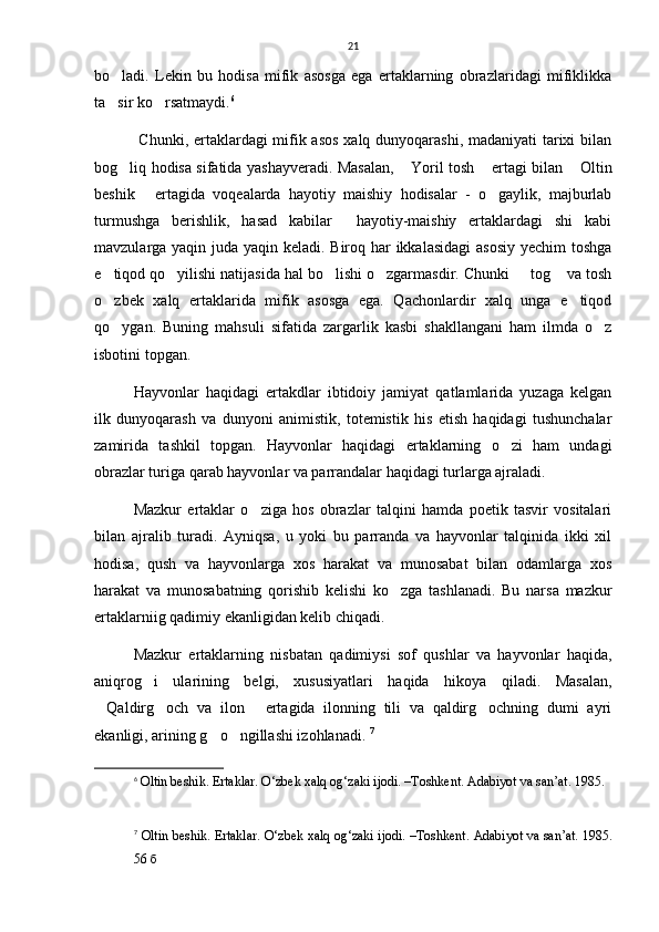 21
bo ladi.   Lekin   bu   hodisa   mifik   asosga   ega   ertaklarning   obrazlaridagi   mifiklikka
ta sir ko rsatmaydi.
  6
  Chunki, ertaklardagi mifik asos  xalq dunyoqarashi, madaniyati tarixi  bilan
bog liq hodisa sifatida yashayveradi. Masalan,  Yoril tosh  ertagi bilan  Oltin	
   
beshik   ertagida   voqealarda   hayotiy   maishiy   hodisalar   -   o gaylik,   majburlab	
 
turmushga   berishlik,   hasad   kabilar     hayotiy-maishiy   ertaklardagi   shi   kabi
mavzularga yaqin juda yaqin keladi. Biroq har ikkalasidagi  asosiy yechim toshga
e tiqod qo yilishi natijasida hal bo lishi o zgarmasdir. Chunki   tog  va tosh	
     
o zbek   xalq   ertaklarida   mifik   asosga   ega.   Qachonlardir   xalq   unga   e tiqod
 
qo ygan.   Buning   mahsuli   sifatida   zargarlik   kasbi   shakllangani   ham   ilmda   o z
 
isbotini topgan. 
Hayvonlar   haqidagi   ertakdlar   ibtidoiy   jamiyat   qatlamlarida   yuzaga   kelgan
ilk   dunyoqarash   va   dunyoni   animistik,   totemistik   his   etish   haqidagi   tushunchalar
zamirida   tashkil   topgan.   Hayvonlar   haqidagi   ertaklarning   o zi   ham   undagi	

obrazlar turiga qarab hayvonlar va parrandalar haqidagi turlarga ajraladi. 
Mazkur   ertaklar   o ziga   hos   obrazlar   talqini   hamda   poetik   tasvir   vositalari	

bilan   ajralib   turadi.   Ayniqsa,   u   yoki   bu   parranda   va   hayvonlar   talqinida   ikki   xil
hodisa,   qush   va   hayvonlarga   xos   harakat   va   munosabat   bilan   odamlarga   xos
harakat   va   munosabatning   qorishib   kelishi   ko zga   tashlanadi.   Bu   narsa   mazkur	

ertaklarniig qadimiy ekanligidan kelib chiqadi. 
Mazkur   ertaklarning   nisbatan   qadimiysi   sof   qushlar   va   hayvonlar   haqida,
aniqrog i   ularining   belgi,   xususiyatlari   haqida   hikoya   qiladi.   Masalan,	

Qaldirg och   va   ilon   ertagida   ilonning   tili   va   qaldirg ochning   dumi   ayri	
   
ekanligi, arining g o ngillashi izohlanadi. 	
  7
6
  Oltin beshik. Ertaklar. O‘zbek xalq og‘zaki ijodi. –Toshkent.  Adabiyot va san’at. 1985.  
7
  Oltin beshik. Ertaklar. O‘zbek xalq og‘zaki ijodi. –Toshkent.  Adabiyot va san’at. 1985.
56 б 