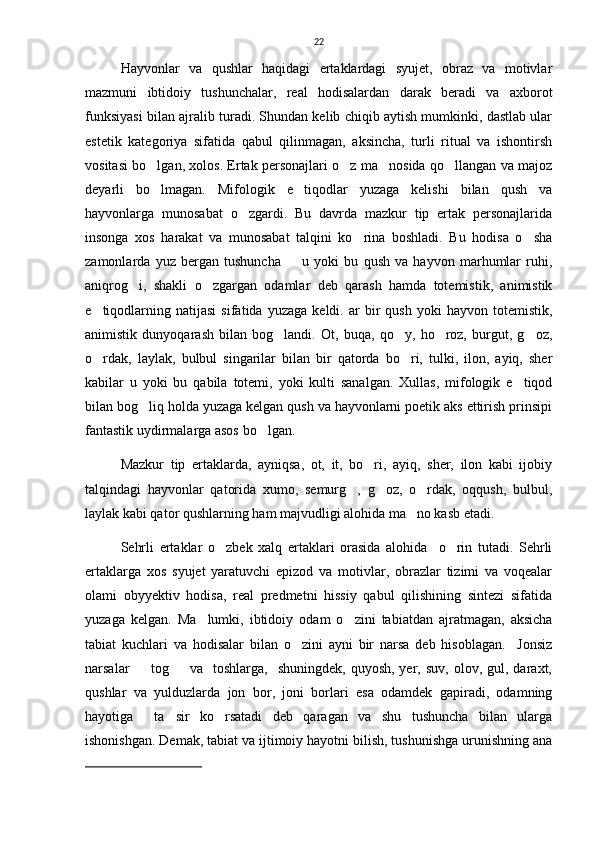22
Hayvonlar   va   qushlar   haqidagi   ertaklardagi   syujet,   obraz   va   motivlar
mazmuni   ibtidoiy   tushunchalar,   real   hodisalardan   darak   beradi   va   axborot
funksiyasi bilan ajralib turadi. Shundan kelib chiqib aytish mumkinki, dastlab ular
estetik   kategoriya   sifatida   qabul   qilinmagan,   aksincha,   turli   ritual   va   ishontirsh
vositasi bo lgan, xolos. Ertak personajlari o z ma nosida qo llangan va majoz   
deyarli   bo lmagan.   Mifologik   e tiqodlar   yuzaga   kelishi   bilan   qush   va
 
hayvonlarga   munosabat   o zgardi.   Bu   davrda   mazkur   tip   ertak   personajlarida	

insonga   xos   harakat   va   munosabat   talqini   ko rina   boshladi.   Bu   hodisa   o sha	
 
zamonlarda   yuz   bergan   tushuncha     u   yoki   bu   qush   va   hayvon   marhumlar   ruhi,	

aniqrog i,   shakli   o zgargan   odamlar   deb   qarash   hamda   totemistik,   animistik	
 
e tiqodlarning   natijasi   sifatida   yuzaga   keldi.  ar   bir   qush   yoki   hayvon  totemistik,	

animistik   dunyoqarash   bilan   bog landi.   Ot,   buqa,   qo y,   ho roz,   burgut,   g oz,	
   
o rdak,   laylak,   bulbul   singarilar   bilan   bir   qatorda   bo ri,   tulki,   ilon,   ayiq,   sher	
 
kabilar   u   yoki   bu   qabila   totemi,   yoki   kulti   sanalgan.   Xullas,   mifologik   e tiqod	

bilan bog liq holda yuzaga kelgan qush va hayvonlarni poetik aks ettirish prinsipi	

fantastik uydirmalarga asos bo lgan. 	

Mazkur   tip   ertaklarda,   ayniqsa,   ot,   it,   bo ri,   ayiq,   sher,   ilon   kabi   ijobiy	

talqindagi   hayvonlar   qatorida   xumo,   semurg ,   g oz,   o rdak,   oqqush,   bulbul,	
  
laylak kabi qator qushlarning ham majvudligi alohida ma no kasb etadi.  	

Sehrli   ertaklar   o zbek   xalq   ertaklari   orasida   alohida     o rin   tutadi.   Sehrli	
 
ertaklarga   xos   syujet   yaratuvchi   epizod   va   motivlar,   obrazlar   tizimi   va   voqealar
olami   obyyektiv   hodisa,   real   predmetni   hissiy   qabul   qilishining   sintezi   sifatida
yuzaga   kelgan.   Ma lumki,   ibtidoiy   odam   o zini   tabiatdan   ajratmagan,   aksicha	
 
tabiat   kuchlari   va   hodisalar   bilan   o zini   ayni   bir   narsa   deb   hisoblagan.     Jonsiz	

narsalar     tog     va    toshlarga,    shuningdek,   quyosh,  yer,  suv,   olov,  gul,  daraxt,	
 
qushlar   va   yulduzlarda   jon   bor,   joni   borlari   esa   odamdek   gapiradi,   odamning
hayotiga     ta sir   ko rsatadi   deb   qaragan   va   shu   tushuncha   bilan   ularga	
 
ishonishgan. Demak, tabiat va ijtimoiy hayotni bilish, tushunishga urunishning ana
  