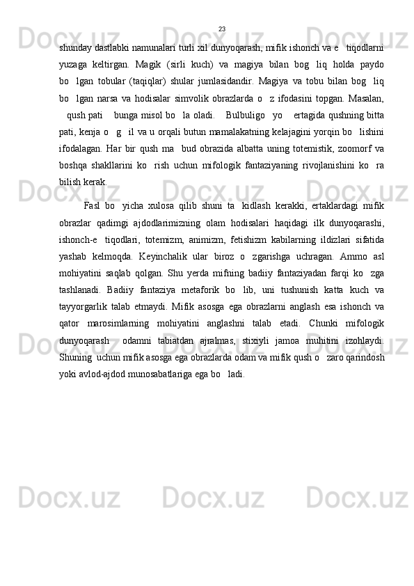 23
shunday dastlabki namunalari turli xil dunyoqarash, mifik ishonch va e tiqodlarni
yuzaga   keltirgan.   Magik   (sirli   kuch)   va   magiya   bilan   bog liq   holda   paydo	

bo lgan   tobular   (taqiqlar)   shular   jumlasidandir.   Magiya   va   tobu   bilan   bog liq	
 
bo lgan   narsa   va   hodisalar   simvolik   obrazlarda   o z   ifodasini   topgan.   Masalan,
 
qush pati  bunga misol bo la oladi.  Bulbuligo yo  ertagida qushning bitta	
     
pati, kenja o g il va u orqali butun mamalakatning kelajagini yorqin bo lishini	
  
ifodalagan.   Har   bir   qush   ma bud   obrazida   albatta   uning   totemistik,   zoomorf   va	

boshqa   shakllarini   ko rish   uchun   mifologik   fantaziyaning   rivojlanishini   ko ra	
 
bilish kerak.
Fasl   bo yicha   xulosa   qilib   shuni   ta kidlash   kerakki,   ertaklardagi   mifik	
 
obrazlar   qadimgi   ajdodlarimizning   olam   hodisalari   haqidagi   ilk   dunyoqarashi,
ishonch-e tiqodlari,   totemizm,   animizm,   fetishizm   kabilarning   ildizlari   sifatida	

yashab   kelmoqda.   Keyinchalik   ular   biroz   o zgarishga   uchragan.   Ammo   asl	

mohiyatini   saqlab   qolgan.   Shu   yerda   mifning   badiiy   fantaziyadan   farqi   ko zga	

tashlanadi.   Badiiy   fantaziya   metaforik   bo lib,   uni   tushunish   katta   kuch   va	

tayyorgarlik   talab   etmaydi.   Mifik   asosga   ega   obrazlarni   anglash   esa   ishonch   va
qator   marosimlarning   mohiyatini   anglashni   talab   etadi.   Chunki   mifologik
dunyoqarash     odamni   tabiatdan   ajralmas,   stixiyli   jamoa   muhitini   izohlaydi.
Shuning  uchun mifik asosga ega obrazlarda odam va mifik qush o zaro qarindosh	

yoki avlod-ajdod munosabatlariga ega bo ladi. 	
 