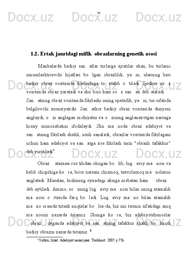 24
   1.2.  Ertak janridagi mifik  obrazlarning genetik asosi
          Manbalarda   badiiy   san atlar   turlarga   ajratilar   ekan,   bu   turlarni
umumlashtiruvchi   hijatlari   bo lgan   obrazlilik,   ya ni,   ularning   bari
 
badiiy   obraz   vositasida   fikrlashiga   to xtalib   o tiladi.   Ijodkor   so z	
  
vositasida obraz yaratadi va shu bois ham so z san ati deb ataladi. 	
  
San atning obraz vositasida fikrlashi uning spetsifik, ya ni, tur sifatida	
 
belgilovchi   xususiyatidir.   San atkor   badiiy   obraz   vositasida   dunyoni	

anglaydi, o zi anglagan mohiyatni va o zining anglanayotgan narsaga	
 
hissiy   munosabatini   ifodalaydi.   Shu   ma noda   obraz   adabiyot   va	

san atning fikrlash shakli, usuli sanaladi; obrazlar vositasida fikrlagani	

uchun   ham   adabiyot   va   san atga   xos   fikrlash   tarzi   "obrazli   tafakkur"	

deb yuritiladi . 	

       Obraz  atamasi rus tilidan olingan bo lib, lug aviy ma nosi va	
    
kelib chiqishiga ko ra, biror narsani chizmoq, tasvirlamoq ma nolarini	
 
anglatadi.  Masalan,   kishining  oynadagi   aksiga   nisbatan   ham     obraz	
 
deb aytiladi. Ammo, so zning lug aviy ma nosi bilan uning atamalik	
  
ma nosi   o rtasida   farq   bo ladi.   Lug aviy   ma no   bilan   atamalik	
    
ma no orasida tutash nuqtalar bo lsa-da, biz uni termin sifatidagi aniq
 
ma nosini   nazarda   tutamiz.   Shunga   ko ra,   biz   adabiyotshunoslar
 
obraz   deganda   adabiyot   va   san atning   tafakkur   shakli   bo lmish	
   
badiiy obrazni nazarda tutamiz.  8
8
  Sulton, Izzat. Adabiyot nazariyasi. Toshkent. 2005 y.75b 