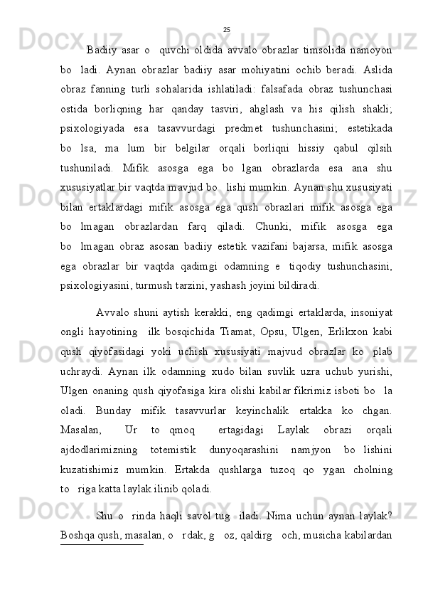 25
            Badiiy   asar   o quvchi   oldida   avvalo   obrazlar   timsolida   namoyon
bo ladi.   Aynan   obrazlar   badiiy   asar   mohiyatini   ochib   beradi.   Aslida	

obraz   fanning   turli   sohalarida   ishlatiladi:   falsafada   obraz   tushunchasi
ostida   borliqning   har   qanday   tasviri,   ahglash   va   his   qilish   shakli;
psixologiyada   esa   tasavvurdagi   predmet   tushunchasini;   estetikada
bo lsa,   ma lum   bir   belgilar   orqali   borliqni   hissiy   qabul   qilsih
 
tushuniladi.   Mifik   asosga   ega   bo lgan   obrazlarda   esa   ana   shu	

xususiyatlar bir vaqtda mavjud bo lishi mumkin. Aynan shu xususiyati	

bilan   ertaklardagi   mifik   asosga   ega   qush   obrazlari   mifik   asosga   ega
bo lmagan   obrazlardan   farq   qiladi.   Chunki,   mifik   asosga   ega	

bo lmagan   obraz   asosan   badiiy   estetik   vazifani   bajarsa,   mifik   asosga

ega   obrazlar   bir   vaqtda   qadimgi   odamning   e tiqodiy   tushunchasini,	

psixologiyasini, turmush tarzini, yashash joyini bildiradi. 
                Avvalo   shuni   aytish   kerakki,   eng   qadimgi   ertaklarda,   insoniyat
ongli   hayotining     ilk   bosqichida   Tiamat,   Opsu,   Ulgen,   Erlikxon   kabi
qush   qiyofasidagi   yoki   uchish   xususiyati   majvud   obrazlar   ko plab	

uchraydi.   Aynan   ilk   odamning   xudo   bilan   suvlik   uzra   uchub   yurishi,
Ulgen onaning qush qiyofasiga kira olishi kabilar fikrimiz isboti bo la	

oladi.   Bunday   mifik   tasavvurlar   keyinchalik   ertakka   ko chgan.	

Masalan,   Ur   to qmoq   ertagidagi   Laylak   obrazi   orqali	
  
ajdodlarimizning   totemistik   dunyoqarashini   namjyon   bo lishini	

kuzatishimiz   mumkin.   Ertakda   qushlarga   tuzoq   qo ygan   cholning	

to riga katta laylak ilinib qoladi. 	

                Shu   o rinda   haqli   savol   tug iladi.   Nima   uchun   aynan   laylak?	
 
Boshqa qush, masalan, o rdak, g oz, qaldirg och, musicha kabilardan	
   