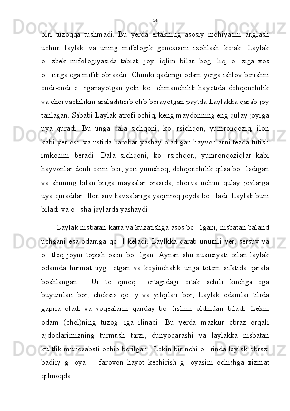 26
biri   tuzoqqa   tushmadi.   Bu   yerda   ertakning   asosiy   mohiyatini   anglash
uchun   laylak   va   uning   mifologik   genezisini   izohlash   kerak.   Laylak
o zbek   mifologiyasida   tabiat,   joy,   iqlim   bilan   bog liq,   o ziga   xos  
o ringa ega mifik obrazdir. Chunki qadimgi odam yerga ishlov berishni

endi-endi   o rganayotgan   yoki   ko chmanchilik   hayotida   dehqonchilik	
 
va chorvachilikni aralashtirib olib borayotgan paytda Laylakka qarab joy
tanlagan. Sababi Laylak atrofi ochiq, keng maydonning eng qulay joyiga
uya   quradi.   Bu   unga   dala   sichqoni,   ko rsichqon,   yumronqoziq,   ilon	

kabi yer osti va ustida barobar yashay oladigan hayvonlarni tezda tutish
imkonini   beradi.   Dala   sichqoni,   ko rsichqon,   yumronqoziqlar   kabi	

hayvonlar donli ekini bor, yeri yumshoq, dehqonchilik qilsa bo ladigan	

va   shuning   bilan   birga   maysalar   orasida,   chorva   uchun   qulay   joylarga
uya quradilar. Ilon suv havzalariga yaqinroq joyda bo ladi. Laylak buni	

biladi va o sha joylarda yashaydi. 	

       Laylak nisbatan katta va kuzatishga asos bo lgani, nisbatan baland	

uchgani esa odamga  qo l keladi.  Laylkka qarab  unumli  yer, sersuv  va	

o tloq   joyni   topish   oson   bo lgan.   Aynan   shu   xususiyati   bilan   laylak	
 
odamda   hurmat   uyg otgan   va   keyinchalik   unga   totem   sifatida   qarala	

boshlangan.   Ur   to qmoq   ertagidagi   ertak   sehrli   kuchga   ega	
  
buyumlari   bor,   cheksiz   qo y   va   yilqilari   bor,   Laylak   odamlar   tilida	

gapira   oladi   va   voqealarni   qanday   bo lishini   oldindan   biladi.   Lekin	

odam   (chol)ning   tuzog iga   ilinadi.   Bu   yerda   mazkur   obraz   orqali	

ajdodlarimizning   turmush   tarzi,   dunyoqarashi   va   laylakka   nisbatan
kultlik munosabati ochib berilgan.  Lekin birinchi o rinda laylak obrazi	

badiiy   g oya     farovon   hayot   kechirish   g oyasini   ochishga   xizmat	
  
qilmoqda.  