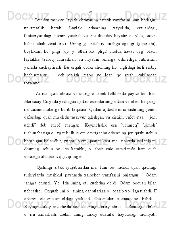 27
            Bundan tashqari laylak obrazining estetik vazifasini ham borligini
unutmaslik   kerak.   Laylak   odamning   xayolida,   orzusidagi,
fantaziyasidagi   olamni  yaratish   va  ana  shunday  hayotni   o ylab,  undan
bahra   olish   vositasidir.   Uning   g aritabiiy   kuchga   egaligi   (gapirishi),	

boyliklari   ko pligi   (qo y,   otlari   ko pligi)   cholda   havas   uyg otadi,	
   
laylakka   tezroq   uchrashish   va   niyatini   amalga   oshirishga   intilishini
yanada kuchaytiradi.  Bu orqali  obraz cholning  ko nglidagi  turli  salbiy	

kechinmalar     och   qolish,   uzoq   yo ldan   qo rqish   kabilardan	
  
tozalaydi. 
            Aslida   qush   obrazi   va   uning   o zbek   folklorida   paydo   bo lishi	
 
Markaziy Osiyoda yashagan qadim odamlarning odam va olam haqidagi
ilk   tushunchalariga  borib  taqaladi.  Qadim   ajdodlarimiz  kishining   jonini
qafasdagi qush misolida  tasavvur  qilishgan  va kishini  vafot etsa,   joni	

uchdi   deb   etirof   etishgan.   Keyinchalik   esa   uchmoq   ujmoh	
    
tushunchasiga o zgarib ilk islom davrigacha odamning jon qushi uchub	

boradigan   balandlik,   yuqori   olam,   jannat   kabi   ma nolarda   ishlatilgan.	

Shuning   uchun   bo lsa   kerakki,   o zbek   xalq   ertaklarida   ham   qush	
 
obraziga alohida diqqat qilingan. 
            Qadimgi   ertak   syujetlaridan   ma lum   bo ladiki,   qush   qadimgi	
 
turkiylarda   mushkul   paytlarda   xaloskor   vazifasini   bajargan:   Odam	

jangga   otlandi.   Yo lda   uning   oti   kuchdan   qoldi.   Odam   oqqush   bilan	

uchrashdi. Oqqush uni o zining qanotlariga o tqazib yo lga tushdi. U	
  
odamni   ota-onalari   oldiga   yetkazdi.   Ota-onalari   xursand   bo lishdi .	
 
Keyingi  turkiy  ertaklarda   oqqush  ertagi   forsiy  obraz    Semurg  bilan	
 
o rin   almashadi.   Lekin   uning   turkiy   odamlar   hayotidagi   mohiyati,	
 