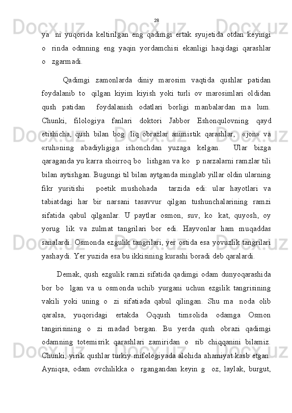 28
ya ni   yuqorida   keltirilgan   eng   qadimgi   ertak   syujetida   otdan   keyingi
o rinda   odmning   eng   yaqin   yordamchisi   ekanligi   haqidagi   qarashlar

o zgarmadi. 

        Qadimgi   zamonlarda   diniy   marosim   vaqtida   qushlar   patidan
foydalanib   to qilgan   kiyim   kiyish   yoki   turli   ov   marosimlari   oldidan	

qush   patidan     foydalanish   odatlari   borligi   manbalardan   ma lum.	

Chunki,   filologiya   fanlari   doktori   Jabbor   Eshonqulovning   qayd
etishicha,   qush   bilan   bog liq   obrazlar   animistik   qarashlar,     «jon»   va	

«ruh»ning   abadiyligiga   ishonchdan   yuzaga   kelgan.     Ular   bizga
qaraganda yu karra shoirroq bo lishgan va ko p narzalarni ramzlar tili	
 
bilan aytishgan. Bugungi til bilan aytganda minglab yillar oldin ularning
fikr   yuritishi   poetik   mushohada   tarzida   edi:   ular   hayotlari   va	
 
tabiatdagi   har   bir   narsani   tasavvur   qilgan   tushunchalarining   ramzi
sifatida   qabul   qilganlar.   U   paytlar   osmon,   suv,   ko kat,   quyosh,   oy	

yorug lik   va   zulmat   tangrilari   bor   edi.   Hayvonlar   ham   muqaddas	

sanalardi. Osmonda ezgulik tangrilari, yer ostida esa yovuzlik tangrilari
yashaydi. Yer yuzida esa bu ikkisining kurashi boradi deb qaralardi.
           Demak, qush ezgulik ramzi sifatida qadimgi odam dunyoqarashida
bor   bo lgan   va   u   osmonda   uchib   yurgani   uchun   ezgilik   tangrisining

vakili   yoki   uning   o zi   sifatiada   qabul   qilingan.   Shu   ma noda   olib	
 
qaralsa,   yuqoridagi   ertakda   Oqqush   timsolida   odamga   Osmon
tangirisining   o zi   madad   bergan.   Bu   yerda   qush   obrazi   qadimgi	

odamning   totemisrik   qarashlari   zamiridan   o sib   chiqqanini   bilamiz.	

Chunki, yirik qushlar turkiy mifologiyada alohida ahamiyat kasb etgan.
Ayniqsa,   odam   ovchilikka   o rgangandan   keyin   g oz,   laylak,   burgut,	
  