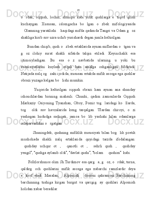 29
o rdak,   oqqush,   lochin,   shunqor   kabi   yirik   qushlarga   e tiqod   qilish 
kuchaygan.   Xususan,   islomgacha   bo lgan   o zbek   mifologiyasida	
 
Olamning yaratilishi  haqidagi mifda qadimda Tangri va Odam g oz	
  
shakliga kirib suv uzra uchib yurishardi degan jumla keltirilgan.
      Bundan chiqib, qush o zbek ertaklarida aynan miflardan o tgan va	
 
g oz   ilohiy   surat   shakli   sifatida   talqin   etiladi.   Keyinchalik   esa	

ijtimoiylashgan.   Bu   esa   o z   navbatida   ularning   u   yoki   bu	

xusuisiyatlarini   kuylash   orqali   ham   amalga   oshganligini   bildiradi.
Natijada xalq og zaki ijodida, xususan ertakda mifik asosga ega qushlar	

obrazi yuzaga kelgan bo lishi mumkin.	

            Yuqorida   keltirilgan   oqqush   obrazi   ham   aynan   ana   shunday
ishonchlardan   birining   mahsuli.   Chunki,   qadim   zamonlarda   Oqqush
Markaziy   Osiyoning   Tyanshan,   Oltoy,   Pomir   tog laridagi   ko llarda,	
 
tog   oldi   suv   havzalarida   keng   tarqalgan.   Ulardan   chiroyi,   o zi	
 
yashagan   hududga   sadoqati,   jamoa   bo lib   yashahi   bilan   odamlarga	

oilaparvarlikni o rgatgan. 	

                Shuningdek,   qushning   mifiklik   xususiyati   bilan   bog lik   poetik	

mushohada   shakli   xalq   ertaklarida   quyidagi   tarzda   ifodalangan:
qushday   uchqur   ot ,   qanotli   ot ,   sehrli   qush ,   qushday	
      
yengil ,  qushga aylanib oldi ,  davlat qushi ,  bolam   qushim   kabi.  	
      	
       Folklorshunos olim Sh.Turdimov esa qarg a, g oz, o rdak, turna,	
  
qaldirg och   qushlarini   mifik   asosga   ega   xabarchi   ramzlardir   deya	

e tirof   etadi.   Masalan,   Alpomish   dostoni   qahramoni   Barchinning	
  
barchinning   tushiga   kirgan   burgut   va   qarcgig ay   qushlari   Alpomish	

holidan xabar beradilar. 