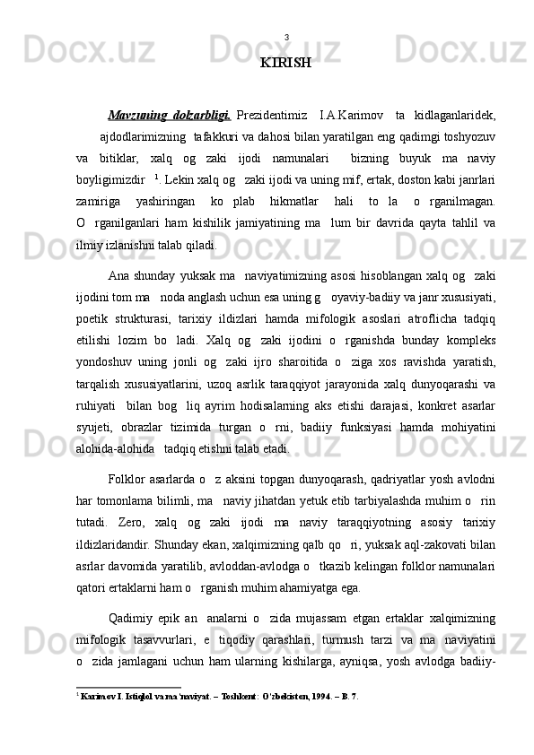 3
KIRISH
Mavzuning   dolzarbligi.   Prezidentimiz     I.A.Karimov     ta kidlaganlaridek,
 ajdodlarimizning  tafakkuri va dahosi bilan yaratilgan eng qadimgi toshyozuv	

va   bitiklar,   xalq   og zaki   ijodi   namunalari   bizning   buyuk   ma naviy	
  
boyligimizdir	
 1
. Lekin xalq og zaki ijodi va uning mif, ertak, doston kabi janrlari	
zamiriga   yashiringan   ko plab   hikmatlar   hali   to la   o rganilmagan.	
  
O rganilganlari   ham   kishilik   jamiyatining   ma lum   bir   davrida   qayta   tahlil   va	
 
ilmiy izlanishni talab qiladi. 
Ana  shunday   yuksak  ma naviyatimizning  asosi   hisoblangan  xalq  og zaki	
 
ijodini tom ma noda anglash uchun esa uning g oyaviy-badiiy va janr xususiyati,	
 
poetik   strukturasi,   tarixiy   ildizlari   hamda   mifologik   asoslari   atroflicha   tadqiq
etilishi   lozim   bo ladi.   Xalq   og zaki   ijodini   o rganishda   bunday   kompleks	
  
yondoshuv   uning   jonli   og zaki   ijro   sharoitida   o ziga   xos   ravishda   yaratish,	
 
tarqalish   xususiyatlarini,   uzoq   asrlik   taraqqiyot   jarayonida   xalq   dunyoqarashi   va
ruhiyati     bilan   bog liq   ayrim   hodisalarning   aks   etishi   darajasi,   konkret   asarlar	

syujeti,   obrazlar   tizimida   turgan   o rni,   badiiy   funksiyasi   hamda   mohiyatini	

alohida-alohida   tadqiq etishni talab etadi.
Folklor   asarlarda  o z   aksini   topgan   dunyoqarash,   qadriyatlar   yosh   avlodni	

har tomonlama bilimli, ma naviy jihatdan yetuk etib tarbiyalashda muhim o rin
 
tutadi.   Zero,   xalq   og zaki   ijodi   ma naviy   taraqqiyotning   asosiy   tarixiy	
 
ildizlaridandir. Shunday ekan, xalqimizning qalb qo ri, yuksak aql-zakovati bilan	

asrlar davomida yaratilib, avloddan-avlodga o tkazib kelingan folklor namunalari	

qatori ertaklarni ham o rganish muhim ahamiyatga ega. 	

Qadimiy   epik   an analarni   o zida   mujassam   etgan   ertaklar   xalqimizning
 
mifologik   tasavvurlari,   e tiqodiy   qarashlari,   turmush   tarzi   va   ma naviyatini	
 
o zida   jamlagani   uchun   ham   ularning   kishilarga,   ayniqsa,   yosh   avlodga   badiiy-	

1
  Karimov I. Istiqlol va ma’naviyat. – Toshkent: O’zbekiston, 1994. – B. 7. 