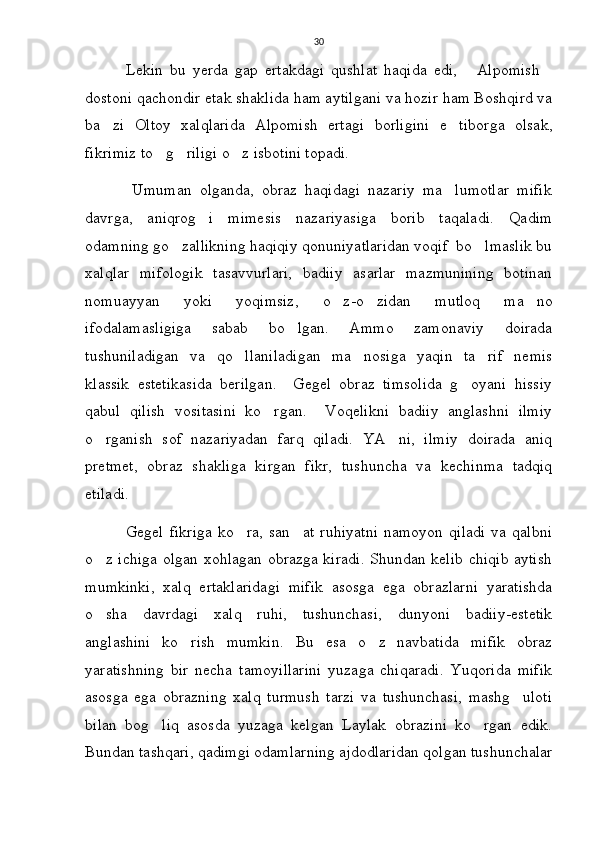 30
            Lekin   bu   yerda   gap   ertakdagi   qushlat   haqida   edi,   Alpomish 
dostoni qachondir etak shaklida ham aytilgani va hozir ham Boshqird va
ba zi   Oltoy   xalqlarida   Alpomish   ertagi   borligini   e tiborga   olsak,	
 
fikrimiz to g riligi o z isbotini topadi. 	
  
            Umuman   olganda,   obraz   haqidagi   nazariy   ma lumotlar   mifik	

davrga,   aniqrog i   mimesis   nazariyasiga   borib   taqaladi.   Qadim	

odamning go zallikning haqiqiy qonuniyatlaridan voqif  bo lmaslik bu	
 
xalqlar   mifologik   tasavvurlari,   badiiy   asarlar   mazmunining   botinan
nomuayyan   yoki   yoqimsiz,   o z-o zidan   mutloq   ma no	
  
ifodalamasligiga   sabab   bo lgan.   Ammo   zamonaviy   doirada	

tushuniladigan   va   qo llaniladigan   ma nosiga   yaqin   ta rif   nemis	
  
klassik   estetikasida   berilgan.     Gegel   obraz   timsolida   g oyani   hissiy	

qabul   qilish   vositasini   ko rgan.     Voqelikni   badiiy   anglashni   ilmiy	

o rganish   sof   nazariyadan   farq   qiladi.   YA ni,   ilmiy   doirada   aniq	
 
pretmet,   obraz   shakliga   kirgan   fikr,   tushuncha   va   kechinma   tadqiq
etiladi.
              Gegel   fikriga   ko ra,   san at   ruhiyatni   namoyon   qiladi   va   qalbni	
 
o z ichiga olgan xohlagan obrazga kiradi. Shundan kelib chiqib aytish	

mumkinki,   xalq   ertaklaridagi   mifik   asosga   ega   obrazlarni   yaratishda
o sha   davrdagi   xalq   ruhi,   tushunchasi,   dunyoni   badiiy-estetik

anglashini   ko rish   mumkin.  	
 Bu   esa   o z   navbatida   mifik   obraz	
yaratishning   bir   necha   tamoyillarini   yuzaga   chiqaradi.   Yuqorida   mifik
asosga   ega   obrazning   xalq   turmush   tarzi   va   tushunchasi,   mashg uloti	

bilan   bog liq   asosda   yuzaga   kelgan   Laylak   obrazini   ko rgan   edik.	
 
Bundan tashqari, qadimgi odamlarning ajdodlaridan qolgan tushunchalar 
