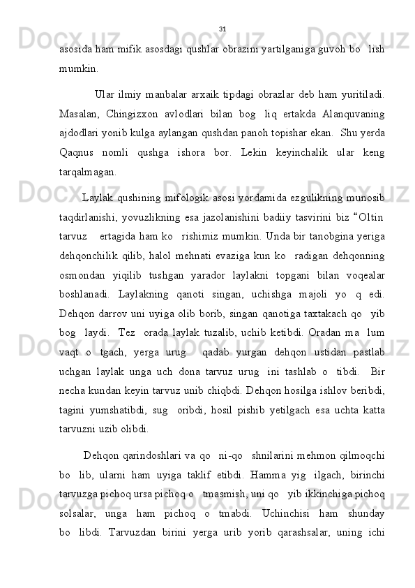 31
asosida ham mifik asosdagi qushlar obrazini yartilganiga guvoh bo lish
mumkin.
                 Ular  ilmiy  manbalar   arxaik  tipdagi   obrazlar  deb  ham  yuritiladi.
Masalan,   Chingizxon   avlodlari   bilan   bog liq   ertakda   Alanquvaning	

ajdodlari yonib kulga aylangan qushdan panoh topishar ekan.  Shu yerda
Qaqnus   nomli   qushga   ishora   bor.   Lekin   keyinchalik   ular   keng
tarqalmagan.
           Laylak qushining  mifologik  asosi yordamida ezgulikning  munosib
taqdirlanishi,   yovuzlikning   esa jazolanishini  badiiy   tasvirini  biz   O l t in	

tarvuz  ertagida ham ko rishimiz mumkin. Unda bir tanobgina yeriga	
 
dehqonchilik   qilib,   halol   mehnati   evaziga   kun   ko radigan   dehqonning	

osmondan   yiqilib   tushgan   yarador   laylakni   topgani   bilan   voqealar
boshlanadi.   Laylakning   qanoti   singan,   uchishga   majoli   yo q   edi.	

Dehqon darrov uni uyiga olib borib, singan qanotiga taxtakach qo yib	

bog laydi.     Tez     orada   laylak   tuzalib,   uchib   ketibdi.   Oradan   ma lum	
 
vaqt   o tgach,   yerga   urug   qadab   yurgan   dehqon   ustidan   pastlab	
 
uchgan   laylak   unga   uch   dona   tarvuz   urug ini   tashlab   o tibdi.     Bir	
 
necha kundan keyin tarvuz unib chiqbdi. Dehqon hosilga ishlov beribdi,
tagini   yumshatibdi,   sug oribdi,   hosil   pishib   yetilgach   esa   uchta   katta	

tarvuzni uzib olibdi. 
             Dehqon qarindoshlari va qo ni-qo shnilarini mehmon qilmoqchi	
 
bo lib,   ularni   ham   uyiga   taklif   etibdi.   Hamma   yig ilgach,   birinchi	
 
tarvuzga pichoq ursa pichoq o tmasmish, uni qo yib ikkinchiga pichoq	
 
solsalar,   unga   ham   pichoq   o tmabdi.   Uchinchisi   ham   shunday	

bo libdi.   Tarvuzdan   birini   yerga   urib   yorib   qarashsalar,   uning   ichi	
 