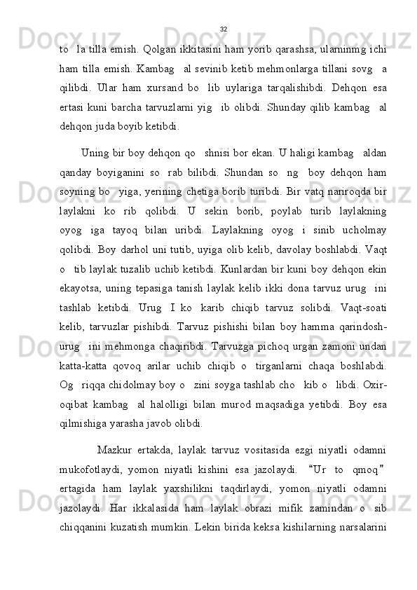 32
to la tilla emish. Qolgan ikkitasini ham yorib qarashsa, ularninmg ichi
ham tilla emish. Kambag al sevinib ketib mehmonlarga tillani sovg a	
 
qilibdi.   Ular   ham   xursand   bo lib   uylariga   tarqalishibdi.   Dehqon   esa	

ertasi   kuni  barcha tarvuzlarni   yig ib  olibdi.   Shunday qilib   kambag al	
 
dehqon juda boyib ketibdi. 
       Uning bir boy dehqon qo shnisi bor ekan. U haligi kambag aldan	
 
qanday   boyiganini   so rab   bilibdi.   Shundan   so ng     boy   dehqon   ham	
 
soyning bo yiga, yerining chetiga borib turibdi.  Bir vatq nariroqda bir	

laylakni   ko rib   qolibdi.   U   sekin   borib,   poylab   turib   laylakning

oyog iga   tayoq   bilan   uribdi.   Laylakning   oyog i   sinib   ucholmay	
 
qolibdi. Boy darhol uni tutib, uyiga olib kelib, davolay boshlabdi. Vaqt
o tib laylak tuzalib uchib ketibdi. Kunlardan bir kuni boy dehqon ekin	

ekayotsa,   uning   tepasiga   tanish   laylak   kelib   ikki   dona   tarvuz   urug ini	

tashlab   ketibdi.   Urug I   ko karib   chiqib   tarvuz   solibdi.   Vaqt-soati	
 
kelib,   tarvuzlar   pishibdi.   Tarvuz   pishishi   bilan   boy   hamma   qarindosh-
urug ini   mehmonga   chaqiribdi.   Tarvuzga   pichoq   urgan   zamoni   undan	

katta-katta   qovoq   arilar   uchib   chiqib   o tirganlarni   chaqa   boshlabdi.	

Og riqqa chidolmay boy o zini soyga tashlab cho kib o libdi. Oxir-	
   
oqibat   kambag al   halolligi   bilan   murod   maqsadiga   yetibdi.   Boy   esa	

qilmishiga yarasha javob olibdi. 
              Mazkur   ertakda,   laylak   tarvuz   vositasida   ezgi   niyatli   odamni
mukofotlaydi,   yomon   niyatli   kishini   esa   jazolaydi.     U r   to qmoq	
 	
ertagida   ham   laylak   yaxshilikni   taqdirlaydi,   yomon   niyatli   odamni
jazolaydi.   Har   ikkalasida   ham   laylak   obrazi   mifik   zamindan   o sib	

chiqqanini kuzatish mumkin. Lekin birida keksa kishilarning narsalarini 