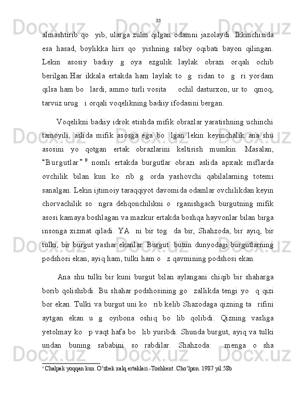 33
almashtirib   qo yib,   ularga   zulm   qilgan   odamni   jazolaydi.   Ikkinchisida
esa   hasad,   boylikka   hirs   qo yishning   salbiy   oqibati   bayon   qilingan.	

Lekin   asosiy   badiiy   g oya   ezgulik   laylak   obrazi   orqali   ochib	

berilgan.Har   ikkala   ertakda   ham   laylak   to g ridan   to g ri   yordam	
   
qilsa ham bo lardi, ammo turli vosita   ochil dasturxon, ur to qmoq,	
  
tarvuz urug i orqali voqelikning badiiy ifodasini bergan.	

         Voqelikni badiiy idrok etishda mifik obrazlar yaratishning uchinchi
tamoyili,   aslida   mifik   asosga   ega   bo lgan   lekin   keyinchalik   ana   shu	

asosini   yo qotgan   ertak   obrazlarini   keltirish   mumkin.   Masalan,	

B u rgutlar	
  9
  nomli   ertakda   burgutlar   obrazi   aslida   apxaik   miflarda
ovchilik   bilan   kun   ko rib   g orda   yashovchi   qabilalarning   totemi	
 
sanalgan. Lekin ijtimoiy taraqqiyot davomida odamlar ovchilikdan keyin
chorvachilik   so ngra   dehqonchilikni   o rganishgach   burgutning   mifik	
 
asosi kamaya boshlagan va mazkur ertakda boshqa hayvonlar bilan birga
insonga   xizmat   qiladi.   YA ni   bir   tog da   bir,   Shahzoda,   bir   ayiq,   bir	
 
tulki, bir burgut yashar ekanlar. Burgut   butun dunyodagi burgutlarning
podshosi ekan, ayiq ham, tulki ham o z qavmining podshosi ekan.	

          Ana   shu   tulki   bir   kuni   burgut   bilan   aylangani   chiqib   bir   shaharga
borib   qolishibdi.   Bu   shahar   podshosining   go zallikda   tengi   yo q   qizi	
 
bor ekan. Tulki va burgut uni ko rib kelib Shazodaga qizning ta rifini	
 
aytgan   ekan   u   g oyibona   oshiq   bo lib   qolibdi.   Qizning   vasliga	
 
yetolmay ko p vaqt hafa bo lib yuribdi. Shunda burgut, ayiq va tulki	
 
undan   buning   sababini   so rabdilar.   Shahzoda:   menga   o sha	
  
9
  Chalpak yoqqan kun. O‘zbek xalq ertaklari.-Toshkent.  Cho‘lpon. 1987 yil.58b  
