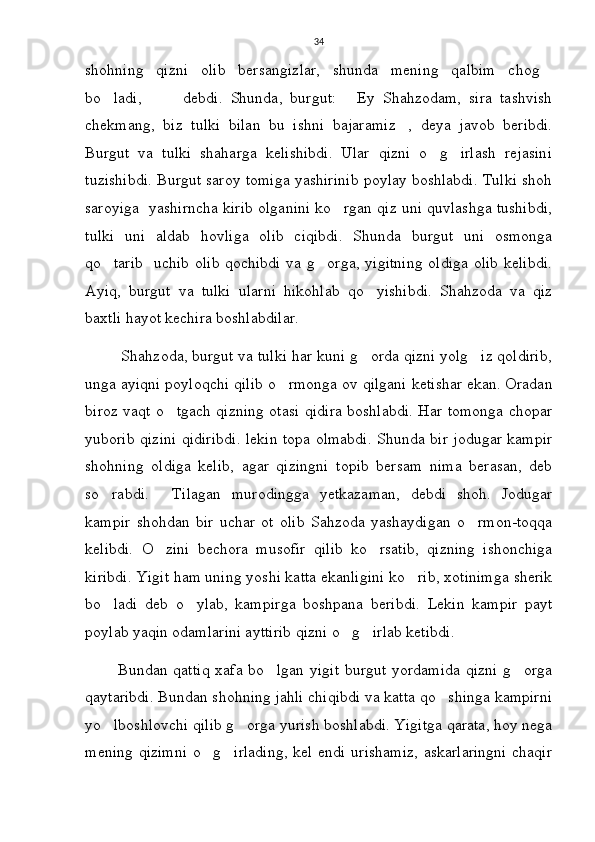 34
shohning   qizni   olib   bersangizlar,   shunda   mening   qalbim   chog
bo ladi,     debdi.   Shunda,   burgut:   Ey   Shahzodam,   sira   tashvish	
   
chekmang,   biz   tulki   bilan   bu   ishni   bajaramiz ,   deya   javob   beribdi.	

Burgut   va   tulki   shaharga   kelishibdi.   Ular   qizni   o g irlash   rejasini	
 
tuzishibdi. Burgut saroy tomiga yashirinib poylay boshlabdi. Tulki shoh
saroyiga  yashirncha kirib olganini ko rgan qiz uni quvlashga tushibdi,	

tulki   uni   aldab   hovliga   olib   ciqibdi.   Shunda   burgut   uni   osmonga
qo tarib   uchib olib qochibdi va g orga, yigitning oldiga olib kelibdi.	
 
Ayiq,   burgut   va   tulki   ularni   hikohlab   qo yishibdi.   Shahzoda   va   qiz	

baxtli hayot kechira boshlabdilar.
        Shahzoda, burgut va tulki har kuni g orda qizni yolg iz qoldirib,
 
unga ayiqni poyloqchi qilib o rmonga ov qilgani ketishar ekan. Oradan	

biroz vaqt o tgach qizning otasi qidira boshlabdi. Har tomonga chopar	

yuborib qizini qidiribdi. lekin topa olmabdi. Shunda bir jodugar kampir
shohning   oldiga   kelib,   agar   qizingni   topib   bersam   nima   berasan,   deb
so rabdi.   Tilagan   murodingga   yetkazaman,   debdi   shoh.   Jodugar	
 
kampir   shohdan   bir   uchar   ot   olib   Sahzoda   yashaydigan   o rmon-toqqa	

kelibdi.   O zini   bechora   musofir   qilib   ko rsatib,   qizning   ishonchiga	
 
kiribdi. Yigit ham uning yoshi katta ekanligini ko rib, xotinimga sherik	

bo ladi   deb   o ylab,   kampirga   boshpana   beribdi.   Lekin   kampir   payt	
 
poylab yaqin odamlarini ayttirib qizni o g irlab ketibdi. 	
 
           Bundan qattiq xafa bo lgan yigit  burgut yordamida  qizni  g orga	
 
qaytaribdi. Bundan shohning jahli chiqibdi va katta qo shinga kampirni	

yo lboshlovchi qilib g orga yurish boshlabdi. Yigitga qarata, hoy nega	
 
mening qizimni o g irlading,  kel endi urishamiz, askarlaringni chaqir	
  