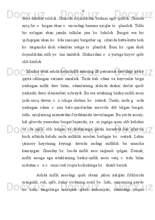35
deya dahshat solibdi. Shazoda ilojsizlikdan boshini egib qolibdi. Shunda
ayiq bir o kirgan ekan o rmondagi hamma ayiqlar to planibdi. Tulki  
bir   uvlagan   ekan   jamiki   tulkilar   jam   bo lishibdi.   Burgut   esa   bir	

qichqirgan ekan ko kda sanoqsiz burgutlar og izlarida katta-katta tosh	
 
ko targancha   shoh   odamlari   ustiga   to planibdi.   Buni   ko rgan   shoh	
  
ilojsizlikdan sulh yo lini tanlabdi. Shahzodani o z yurtiga kuyov qilib	
 
olib ketibdi.
    Mazkur ertak aslida katta mifik asarning ilk patriarxat davridagi jiddiy
qayta   ishlangan   varianti   sanaladi.   Unda   hali   odam   va   hayvonlar   birga
yashagan   mifik   davr   bilan,   odamlarning   alohida   shahar   davlat   qurib
yashashi davri elementlari uchraydi. Bu esa ertakning badiiy-mifik asosi
juda   uzoq   davrni   o z   ichiga   olishini   ko rsatadi.   Cunki,   unda   g orda
  
yashagan   odam   o zini   balo-qazolardan   asrovchi   deb   bilgan   burgut,

tulki, ayiqlarning xizmatidan foydalanishi tasvirlangan. Bu yerda asosiy,
hal qiluvchi yumushni burgut bajarishi, ya ni yigitga qizni olib kelishni	

va da   qilib,   olib   kelgan   va   dushmanga   qarshi   kurashda   hal   qiluvchi	

kuch   sifatida   kelishi   unda   mifiklik   asoslari   borligini   ko rsatadi.   Lekin	

ijtimoiy   hayotning   keyingi   davrida   undagi   mifiklik   bir   muncha
kamaygan.   Shunday   bo lsa-da   mifik   asos   saqlanib   qolgan.   Demak,	

mifik   asosga   ega   ertaklarning   badiiy-mifik   asosi   vatq   o tishi   bilan	

nisbatan o z o rnini real voqea hodisalarga bo shatib beradi.     	
  
            Aslida   mifik   asosdagi   qush   obrazi   jahon   xalqlari   folklorida
mangulik,   ruh, qalb,  ilohiy   irodaning   nozil  bo lishi,   osmonning  paydo	

bo lishi,   tangrilarga   murojaat   qilish   imkoniyati,   odamdagi   yuqori	
 