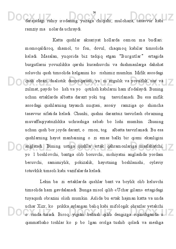 36
darajadagi   ruhiy   irodaning   yuzaga   chiqishi,   mulohaza,   tasavvur   kabi
ramziy ma nolarda uchraydi. 
                Katta   qushlar   aksariyat   hollarda   osmon   ma budlari:	

momoqaldiroq,   shamol,   to fon,   dovul,   chaqmoq   kabilar   timsolida	

keladi.   Masalan,   yuqorida   biz   tadqiq   etgan   B u rgutlar   ertagida	
 
burgutlarni   yovuzlikka   qarshi   kurashuvchi   va   dushmanlarga   dahshat
soluvchi qush timsolida kelganini ko rishimiz mumkin. Mifik asosdagi	

qush   obrazi   dualistik   dunyoqarash,   ya ni   ezgulik   va   yovuzlik,   nur   va	

zulmat, paydo bo lish va yo qotilish kabilarni ham ifodalaydi. Buning	
 
uchun   ertaklarda   albatta   daraxt   yoki   tog   tasvirlanadi.   Bu   esa   mifik	

asosdagi   qushlarning   tayanch   nuqtasi,   asosiy     ramziga   qo shimcha	

tasavvur   sifatida   keladi.   Chunki,   qushni   daraxtsiz   tasvirlash   obrazning
muvaffaqiyatsizlikka   uchrashiga   sabab   bo lishi   mumkin.  	
 Shuning
uchun qush bor joyda daraxt, o rmon, tog  albatta tasvirlanadi. Bu esa	
 
qushlarning   hayot   manbaining   o zi   emas   balki   bir   qismi   ekanligini	

anglatadi.   Buning   ustiga   qushlar   ertak   qahramonlariga   maslahatchi,
yo l   boshlovchi,   baxtga   olib   boruvchi,   mohiyatni   anglashda   yordam	

beruvchi,   samimiylik,   pokizalik,   hayotning   boshlanishi,   oylaviy
totuvklik timsoli kabi vazifalarda keladi. 
            Lekin   ba zi   ertaklarda   qushlar   baxt   va   boylik   olib   keluvchi	

timsolida ham gavdalanadi. Bunga misol qilib «Uchar gilam»   ertagidagi
tuyaqush obrazini  olish mumkin. Aslida bu ertak hajman  katta va unda
uchar Xizr, ko prikka aylangan baliq kabi mifologik  obrazlar yetakchi	

o rinda   turadi.   Biroq,   yigitni   behush   qilib   dengizga   oqizishganda   u	

qimmatbaho   toshlar   ko p   bo lgan   orolga   tushib   qoladi   va   meshga	
  