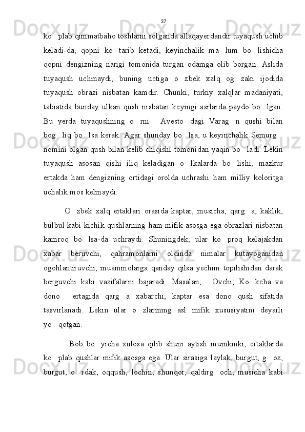 37
ko plab qimmatbaho toshlarni solganda allaqayerdandir tuyaqush uchib
keladi-da,   qopni   ko tarib   ketadi,   keyinchalik   ma lum   bo lishicha	
  
qopni   dengizning   narigi   tomonida   turgan   odamga   olib   borgan.   Aslida
tuyaqush   uchmaydi,   buning   uctiga   o zbek   xalq   og zaki   ijodida	
 
tuyaqush   obrazi   nisbatan   kamdir.   Chunki,   turkiy   xalqlar   madaniyati,
tabiatida   bunday   ulkan   qush   nisbatan   keyingi   asrlarda   paydo   bo lgan.	

Bu   yerda   tuyaqushning   o rni   Avesto dagi   Varag n   qushi   bilan	
   
bog liq   bo lsa   kerak.   Agar   shunday   bo lsa,   u   keyinchalik   Semurg	
   
nomini olgan qush bilan kelib chiqishi tomonidan yaqin bo ladi. Lekin	

tuyaqush   asosan   qishi   iliq   keladigan   o lkalarda   bo lishi,   mazkur	
 
ertakda   ham   dengizning   ortidagi   orolda   uchrashi   ham   milliy   koloritga
uchalik mos kelmaydi.   
            O zbek   xalq   ertaklari   orasida   kaptar,   musicha,   qarg a,   kaklik,	
 
bulbul kabi kichik qushlarning ham mifik asosga ega obrazlari nisbatan
kamroq   bo lsa-da   uchraydi.   Shuningdek,   ular   ko proq   kelajakdan	
 
xabar   beruvchi,   qahramonlarni   oldinda   nimalar   kutayoganidan
ogohlantiruvchi,   muammolarga   qanday   qilsa   yechim   topilishidan   darak
berguvchi   kabi   vazifalarni   bajaradi.   Masalan,   Ovchi,   Ko kcha   va	
 
dono   ertagida   qarg a   xabarchi,   kaptar   esa   dono   qush   sifatida	
 
tasvirlanadi.   Lekin   ular   o zlarining   asl   mifik   xususiyatini   deyarli	

yo qotgan.	

              Bob   bo yicha   xulosa   qilib   shuni   aytish   mumkinki,   ertaklarda	

ko plab   qushlar   mifik   asosga   ega.   Ular   sirasiga   laylak,   burgut,   g oz,	
 
burgut,   o rdak,   oqqush,   lochin,   shunqor,   qaldirg och,   musicha   kabi	
  