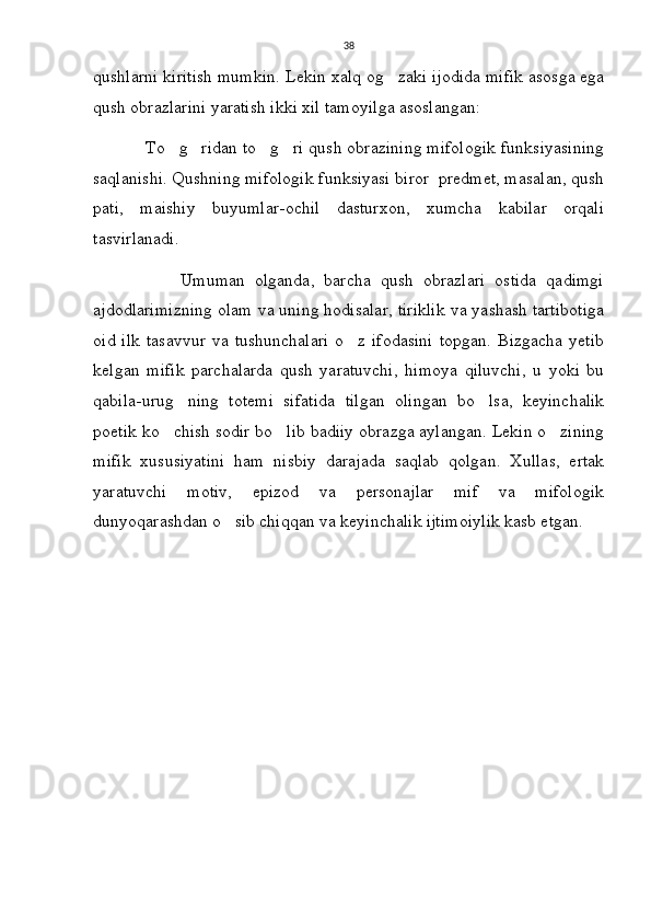 38
qushlarni kiritish mumkin. Lekin xalq og zaki ijodida mifik asosga ega
qush obrazlarini yaratish ikki xil tamoyilga asoslangan:
             To g ridan to g ri qush obrazining mifologik funksiyasining	
   
saqlanishi. Qushning mifologik funksiyasi biror  predmet, masalan, qush
pati,   maishiy   buyumlar-ochil   dasturxon,   xumcha   kabilar   orqali
tasvirlanadi.
                  Umuman   olganda,   barcha   qush   obrazlari   ostida   qadimgi
ajdodlarimizning olam va uning hodisalar, tiriklik va yashash tartibotiga
oid   ilk   tasavvur   va   tushunchalari   o z   ifodasini   topgan.   Bizgacha   yetib	

kelgan   mifik   parchalarda   qush   yaratuvchi,   himoya   qiluvchi,   u   yoki   bu
qabila-urug ning   totemi   sifatida   tilgan   olingan   bo lsa,   keyinchalik	
 
poetik ko chish sodir bo lib badiiy obrazga aylangan. Lekin o zining	
  
mifik   xususiyatini   ham   nisbiy   darajada   saqlab   qolgan.   Xullas,   ertak
yaratuvchi   motiv,   epizod   va   personajlar   mif   va   mifologik
dunyoqarashdan o sib chiqqan va keyinchalik ijtimoiylik kasb etgan.	
 