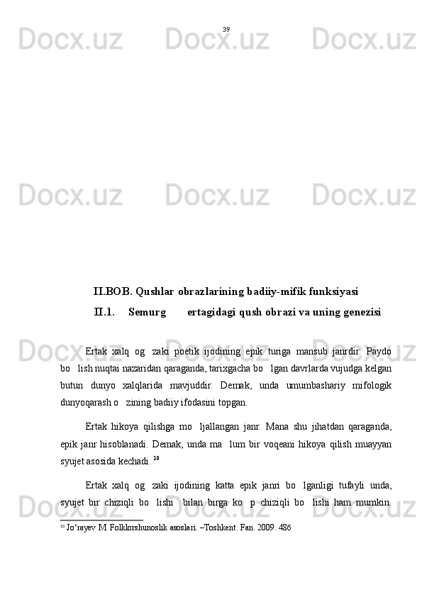 39
II.BOB. Qushlar obrazlarining badiiy-mifik funksiyasi
             II.1 .   Semurg  ertagidagi qush obrazi va uning genezisi 
Ertak   xalq   og zaki   poetik   ijodining   epik   turiga   mansub   janrdir.   Paydo	

bo lish nuqtai nazaridan qaraganda, tarixgacha bo lgan davrlarda vujudga kelgan	
 
butun   dunyo   xalqlarida   mavjuddir.   Demak,   unda   umumbashariy   mifologik
dunyoqarash o zining badiiy ifodasini topgan. 	

Ertak   hikoya   qilishga   mo ljallangan   janr.   Mana   shu   jihatdan   qaraganda,	

epik   janr   hisoblanadi.   Demak,   unda   ma lum   bir   voqeani   hikoya   qilish   muayyan	

syujet asosida kechadi.  10
Ertak   xalq   og zaki   ijodining   katta   epik   janri   bo lganligi   tufayli   unda,	
 
syujet   bir   chiziqli   bo lishi     bilan   birga   ko p   chiziqli   bo lishi   ham   mumkin.
  
10
  Jo‘rayev M. Folklorshunoslik asoslari. –Toshkent.  Fan. 2009.  48б 