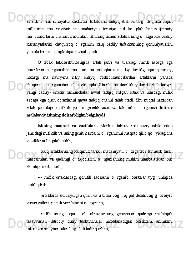 4
estetik ta siri nihoyatda kuchlidir. Ertaklarni tadqiq etish va targ ib qilish orqali 
millatimiz   ma naviyati   va   madaniyati   tarixiga   oid   ko plab   badiiy-ijtimoiy	
 
ma lumorlarni olishimiz mumkin. Shuning uchun ertaklarning o ziga xos badiiy	
 
xususiyatlarini   chuqurroq   o rganish   xalq   badiiy   tafakkurining   qonuniyatlarini	

yanada teranroq anglashga xizmat qiladi.
O zbek   folklorshunosligida   ertak   janri   va   ulardagi   mifik   asosga   ega	

obrazlarni   o rganishda   ma lum   bir   yutuqlarni   qo lga   kiritilganiga   qaramay,	
  
hozirgi   ma naviy-ma rifiy   ehtiyoj   folklorshunoslardan   ertaklarni   yanada
 
chuqurroq   o rganishni   talab   etmoqda.   Chunki   mustaqillik   yillarida   shakllangan

yangi   badiiy-   estetik   tushunchalar   avval   tadqiq   etilgan   ertak   va   ulardagi   mifik
asosga   ega  qush   obrazlarini   qayta   tadqiq   etishni   talab  etadi.   Shu  nuqtai   nazardan
ertak   janridagi   mifiklik   ya ni   genetik   asos   va   takomilni   o rganish  	
  bitiruv
malakaviy ishning dolzarbligini belgilaydi
Ishning   maqsad   va   vazifalari.   Mazkur   bitiruv   malakaviy   ishda   ertak
janridagi mifiklik va uning genitik asosini o rganishni maqsad qilib qo yidagicha	
 
vazifalarni belgilab oldik;
xalq   ertaklarining   xalqimiz   tarixi,   madaniyati,   o ziga   xos   turmush   tarzi,	
 
marosimlari   va   qadimgi   e tiqodlarini   o rganishning   muhim   manbalaridan   biri	
 
ekanligini isbotlash; 
---   mifik   ertaklardagi   genitik   asoslarni   o rganib,   obrazlar   uyg unligida	
 
tahlil qilish:
ertaklarda uchraydigan qush va u bilan bog liq pat  detalining g aroiyib	
  
xususiyatlari, poetik vazifalarini o rganish; 	

mifik   asosga   ega   qush   obrazlarining   genezisini   qadimgi   mifologik	

tasavvurlar,   ibtidoiy   diniy   tushunchalar   hisoblanadigan   fetishizm,   animizm,
totemizm jarayoni bilan bog lab tadqiq qilish; 	
 