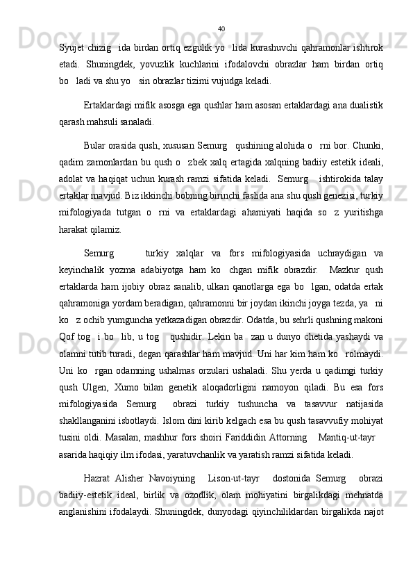40
Syujet chizig ida birdan ortiq ezgulik yo lida kurashuvchi qahramonlar ishtirok 
etadi.   Shuningdek,   yovuzlik   kuchlarini   ifodalovchi   obrazlar   ham   birdan   ortiq
bo ladi va shu yo sin obrazlar tizimi vujudga keladi. 	
 
Ertaklardagi mifik asosga ega qushlar ham asosan ertaklardagi ana dualistik
qarash mahsuli sanaladi. 
Bular orasida qush, xususan Semurg qushining alohida o rni bor. Chunki,	
 
qadim   zamonlardan   bu   qush   o zbek   xalq   ertagida   xalqning   badiiy   estetik   ideali,	

adolat  va  haqiqat   uchun kurash  ramzi  sifatida  keladi.   Semurg  ishtirokida  talay	

ertaklar mavjud. Biz ikkinchi bobning birinchi faslida ana shu qush genezisi, turkiy
mifologiyada   tutgan   o rni   va   ertaklardagi   ahamiyati   haqida   so z   yuritishga	
 
harakat qilamiz. 
Semurg     turkiy   xalqlar   va   fors   mifologiyasida   uchraydigan   va	
 
keyinchalik   yozma   adabiyotga   ham   ko chgan   mifik   obrazdir.     Mazkur   qush	

ertaklarda   ham   ijobiy   obraz   sanalib,   ulkan   qanotlarga   ega   bo lgan,   odatda   ertak	

qahramoniga yordam beradigan, qahramonni bir joydan ikinchi joyga tezda, ya ni	

ko z ochib yumguncha yetkazadigan obrazdir. Odatda, bu sehrli qushning makoni	

Qof   tog i   bo lib,   u   tog   qushidir.   Lekin   ba zan   u   dunyo   chetida   yashaydi   va	
   
olamni tutib turadi, degan qarashlar ham mavjud. Uni har kim ham ko rolmaydi.	

Uni   ko rgan   odamning   ushalmas   orzulari   ushaladi.   Shu   yerda   u   qadimgi   turkiy	

qush   Ulgen,   Xumo   bilan   genetik   aloqadorligini   namoyon   qiladi.   Bu   esa   fors
mifologiyasida   Semurg   obrazi   turkiy   tushuncha   va   tasavvur   natijasida	

shakllanganini isbotlaydi. Islom dini kirib kelgach esa bu qush tasavvufiy mohiyat
tusini   oldi.   Masalan,   mashhur   fors   shoiri   Fariddidin   Attorning   Mantiq-ut-tayr	
 
asarida haqiqiy ilm ifodasi, yaratuvchanlik va yaratish ramzi sifatida keladi. 
Hazrat   Alisher   Navoiyning   Lison-ut-tayr   dostonida   Semurg   obrazi	
  
badiiy-estetik   ideal,   birlik   va   ozodlik,   olam   mohiyatini   birgalikdagi   mehnatda
anglanishini  ifodalaydi. Shuningdek, dunyodagi  qiyinchiliklardan birgalikda najot 