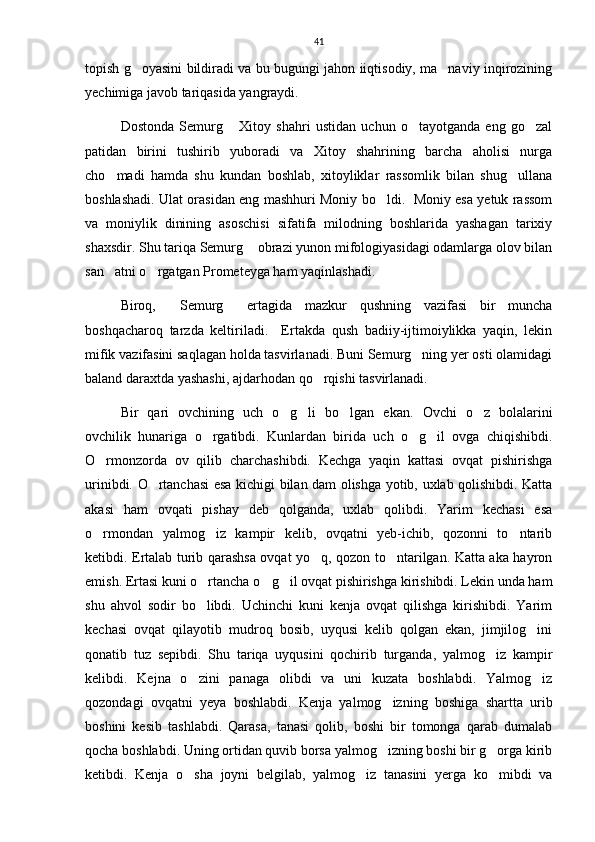 41
topish g oyasini bildiradi va bu bugungi jahon iiqtisodiy, ma naviy inqirozining 
yechimiga javob tariqasida yangraydi. 
Dostonda   Semurg   Xitoy   shahri   ustidan   uchun   o tayotganda   eng   go zal	
  
patidan   birini   tushirib   yuboradi   va   Xitoy   shahrining   barcha   aholisi   nurga
cho madi   hamda   shu   kundan   boshlab,   xitoyliklar   rassomlik   bilan   shug ullana	
 
boshlashadi. Ulat orasidan eng mashhuri Moniy bo ldi.   Moniy esa yetuk rassom	

va   moniylik   dinining   asoschisi   sifatifa   milodning   boshlarida   yashagan   tarixiy
shaxsdir. Shu tariqa Semurg  obrazi yunon mifologiyasidagi odamlarga olov bilan	

san atni o rgatgan Prometeyga ham yaqinlashadi. 	
 
Biroq,   Semurg   ertagida   mazkur   qushning   vazifasi   bir   muncha	
 
boshqacharoq   tarzda   keltiriladi.     Ertakda   qush   badiiy-ijtimoiylikka   yaqin,   lekin
mifik vazifasini saqlagan holda tasvirlanadi. Buni Semurg ning yer osti olamidagi	

baland daraxtda yashashi, ajdarhodan qo rqishi tasvirlanadi.    	

Bir   qari   ovchining   uch   o g li   bo lgan   ekan.  	
   Ovchi   o z   bolalarini	
ovchilik   hunariga   o rgatibdi.   Kunlardan   birida   uch   o g il   ovga   chiqishibdi.	
  
O rmonzorda   ov   qilib   charchashibdi.   Kechga   yaqin   kattasi   ovqat   pishirishga	

urinibdi. O rtanchasi esa kichigi bilan dam olishga yotib, uxlab qolishibdi. Katta	

akasi   ham   ovqati   pishay   deb   qolganda,   uxlab   qolibdi.   Yarim   kechasi   esa
o rmondan   yalmog iz   kampir   kelib,   ovqatni   yeb-ichib,   qozonni   to ntarib	
  
ketibdi. Ertalab turib qarashsa ovqat yo q, qozon to ntarilgan. Katta aka hayron	
 
emish. Ertasi kuni o rtancha o g il ovqat pishirishga kirishibdi. Lekin unda ham	
  
shu   ahvol   sodir   bo libdi.   Uchinchi   kuni   kenja   ovqat   qilishga   kirishibdi.   Yarim

kechasi   ovqat   qilayotib   mudroq   bosib,   uyqusi   kelib   qolgan   ekan,   jimjilog ini	

qonatib   tuz   sepibdi.   Shu   tariqa   uyqusini   qochirib   turganda,   yalmog iz   kampir	

kelibdi.   Kejna   o zini   panaga   olibdi   va   uni   kuzata   boshlabdi.   Yalmog iz	
 
qozondagi   ovqatni   yeya   boshlabdi.   Kenja   yalmog izning   boshiga   shartta   urib	

boshini   kesib   tashlabdi.   Qarasa,   tanasi   qolib,   boshi   bir   tomonga   qarab   dumalab
qocha boshlabdi. Uning ortidan quvib borsa yalmog izning boshi bir g orga kirib
 
ketibdi.   Kenja   o sha   joyni   belgilab,   yalmog iz   tanasini   yerga   ko mibdi   va	
   