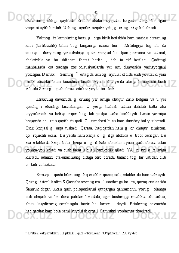 42
akalarining   oldiga   qaytibdi.   Ertalab   akalari   uyqudan   turgach   ularga   bo lgan
voqeani aytib beribdi. Uch og aynilar ovqatni yeb, g or og ziga kelishibdi.      	
  
Yalmog iz kampirning boshi g orga kirib ketishida ham mazkur obrazning	
 
xaos   (tartibsizlik)   bilan   bog langaniga   ishora   bor.   Mifologiya   lug ati da	
   
xaosga   dunyoning   yaratilishiga   qadar   mavjud   bo lgan   jazirama   va   zulmat,	
 
cheksizlik   va   bo shliqdan   iborat   borliq ,   deb   ta rif   beriladi.   Qadimgi	
  
manbalarda   esa   xaosga   xos   xususiyatlarda   yer   osti   dunyosida   yashayotgani
yozilgan. Demak,  Semurg
  11
 ertagida uch og aynilar oldida endi yovuzlik, yani	
mifik   obrazlar   bilan   kurashish   turadi.   Aynan   shu   yerda   ularga   himoyachi   kuch
sifatida Senurg  qush obrazi ertakda paydo bo ladi.	
 
     Etrakning   davomida   g orning   yer   ostiga   chuqur   kirib   ketgani   va   u   yer	

qorohg i   ekanligi   tasvirlangan.   U   yerga   tushish   uchun   datslab   katta   aka	

tayyorlanadi   va   beliga   arqon   bog lab   pastga   tusha   boshlaydi.   Lekin   yarmiga	

borganda qo rqib qaytib chiqadi. O rtanchasi bilan ham shunday hol yuz beradi.	
 
Oxiri   kenjasi   g orga   tushadi.   Qarasa,   haqiqatdan   ham   g or   chuqur,   zimiston,	
 
qo rqinchli   ekan.     Bu   yerda   ham   kenja   o g ilga   alohida   e tibor   berilgan.   Bu	
   
esa   ertaklarda   kenja   botir,   kenja   o g il   kabi   obrazlar   aynan   qush   obrazi   bilan	
 
yonma-yon keladi  va qush faqat  u bilan hamkorlik qiladi. YA ni  uni o z uyiga	
 
kiritadi,   odamni   ota-onasiniung   oldiga   olib   boradi,   baland   tog lar   ustidan   olib

o tadi va hokazo.	

Semurg  qushi bilan bog liq ertaklar qozoq xalq ertaklarida ham uchraydi.	
 
Qozog istonlik olim S.Qasqabasovning ma lumotlariga ko ra, qozoq ertaklarida	
  
Samruk   degan   ulkan   qush   poloponlarini   qutqargan   qahramonni   yorug   olamga	

olib   chiqadi   va   bir   dona   patidan   beradida,   agar   boshingga   mushkul   ish   tushsa,
shuni   kuydirsang   qarshingda   hozir   bo laman   deydi.   Ertakning   davomida	
 
haqiqatdan ham bola patni kuydirish orqali  Samrukni yordamga chaqiradi. 
11
  O‘zbek xalq ertaklari.  III jildlik, I-jild. –Toshkent.  “O‘qituvchi”. 2007y 49b 