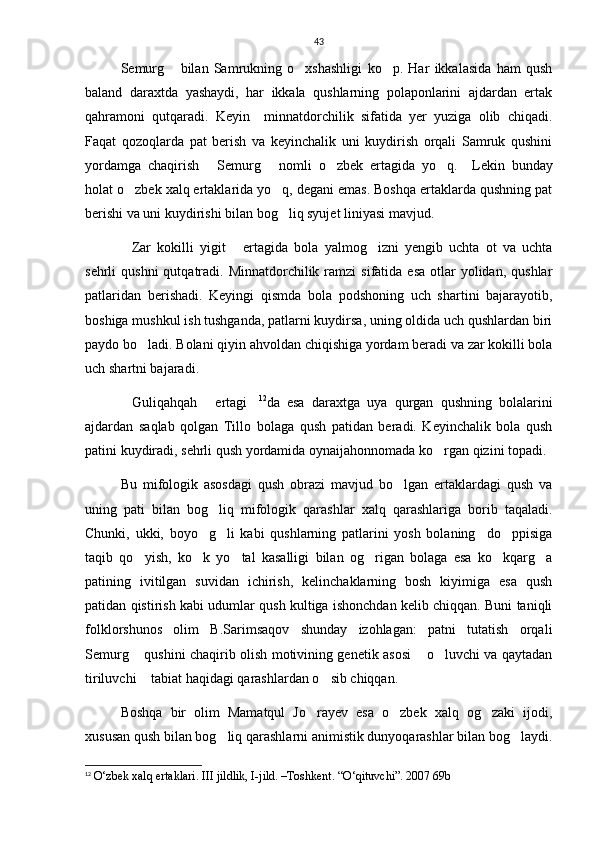 43
Semurg   bilan   Samrukning   o xshashligi   ko p.   Har   ikkalasida   ham   qush  
baland   daraxtda   yashaydi,   har   ikkala   qushlarning   polaponlarini   ajdardan   ertak
qahramoni   qutqaradi.   Keyin     minnatdorchilik   sifatida   yer   yuziga   olib   chiqadi.
Faqat   qozoqlarda   pat   berish   va   keyinchalik   uni   kuydirish   orqali   Samruk   qushini
yordamga   chaqirish   Semurg   nomli   o zbek   ertagida   yo q.    	
    Lekin   bunday
holat o zbek xalq ertaklarida yo q, degani emas. Boshqa ertaklarda qushning pat	
 
berishi va uni kuydirishi bilan bog liq syujet liniyasi mavjud. 	

Zar   kokilli   yigit   ertagida   bola   yalmog izni   yengib   uchta   ot   va   uchta	
  
sehrli  qushni  qutqatradi. Minnatdorchilik  ramzi  sifatida  esa  otlar  yolidan,  qushlar
patlaridan   berishadi.   Keyingi   qismda   bola   podshoning   uch   shartini   bajarayotib,
boshiga mushkul ish tushganda, patlarni kuydirsa, uning oldida uch qushlardan biri
paydo bo ladi. Bolani qiyin ahvoldan chiqishiga yordam beradi va zar kokilli bola	

uch shartni bajaradi.
Guliqahqah   ertagi	
   12
da   esa   daraxtga   uya   qurgan   qushning   bolalarini
ajdardan   saqlab   qolgan   Tillo   bolaga   qush   patidan   beradi.   Keyinchalik   bola   qush
patini kuydiradi, sehrli qush yordamida oynaijahonnomada ko rgan qizini topadi.	

Bu   mifologik   asosdagi   qush   obrazi   mavjud   bo lgan   ertaklardagi   qush   va	

uning   pati   bilan   bog liq   mifologik   qarashlar   xalq   qarashlariga   borib   taqaladi.	

Chunki,   ukki,   boyo g li   kabi   qushlarning   patlarini   yosh   bolaning     do ppisiga	
  
taqib   qo yish,   ko k   yo tal   kasalligi   bilan   og rigan   bolaga   esa   ko kqarg a	
     
patining   ivitilgan   suvidan   ichirish,   kelinchaklarning   bosh   kiyimiga   esa   qush
patidan qistirish kabi udumlar qush kultiga ishonchdan kelib chiqqan. Buni taniqli
folklorshunos   olim   B.Sarimsaqov   shunday   izohlagan:   patni   tutatish   orqali
Semurg  qushini chaqirib olish motivining genetik asosi  o luvchi va qaytadan
  
tiriluvchi  tabiat haqidagi qarashlardan o sib chiqqan.
 
Boshqa   bir   olim   Mamatqul   Jo rayev   esa   o zbek   xalq   og zaki   ijodi,	
  
xususan qush bilan bog liq qarashlarni animistik dunyoqarashlar bilan bog laydi.	
 
12
  O‘zbek xalq ertaklari.  III jildlik, I-jild. –Toshkent. “O‘qituvchi”. 2007 69b 