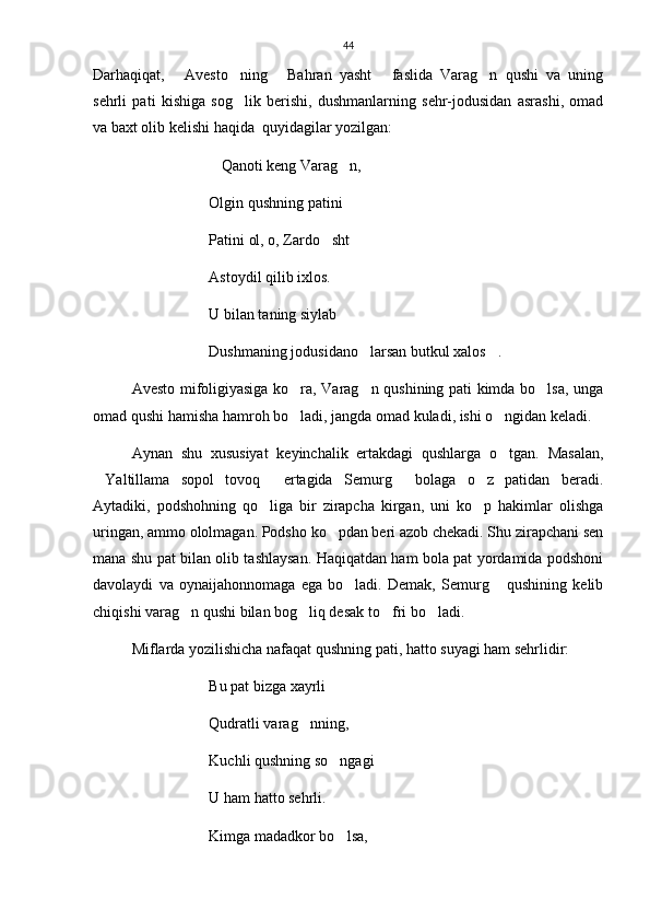 44
Darhaqiqat,   Avesto ning   Bahran   yasht   faslida   Varag n   qushi   va   uning    
sehrli   pati   kishiga   sog lik   berishi,   dushmanlarning   sehr-jodusidan   asrashi,   omad	

va baxt olib kelishi haqida  quyidagilar yozilgan:
Qanoti keng Varag n,	
 
Olgin qushning patini   	

Patini ol, o, Zardo sht	

Astoydil qilib ixlos.
U bilan taning siylab
Dushmaning jodusidano larsan butkul xalos . 	
 
Avesto mifoligiyasiga ko ra, Varag n qushining pati kimda bo lsa, unga	
  
omad qushi hamisha hamroh bo ladi, jangda omad kuladi, ishi o ngidan keladi. 
 
Aynan   shu   xususiyat   keyinchalik   ertakdagi   qushlarga   o tgan.   Masalan,	

Yaltillama   sopol   tovoq   ertagida   Semurg   bolaga   o z   patidan   beradi.	
   
Aytadiki,   podshohning   qo liga   bir   zirapcha   kirgan,   uni   ko p   hakimlar   olishga	
 
uringan, ammo ololmagan. Podsho ko pdan beri azob chekadi. Shu zirapchani sen	

mana shu pat bilan olib tashlaysan. Haqiqatdan ham bola pat yordamida podshoni
davolaydi   va   oynaijahonnomaga   ega   bo ladi.   Demak,   Semurg   qushining   kelib	
 
chiqishi varag n qushi bilan bog liq desak to fri bo ladi.	
   
Miflarda yozilishicha nafaqat qushning pati, hatto suyagi ham sehrlidir:
Bu pat bizga xayrli
Qudratli varag nning,	

Kuchli qushning so ngagi   	
 
U ham hatto sehrli. 
Kimga madadkor bo lsa,
 