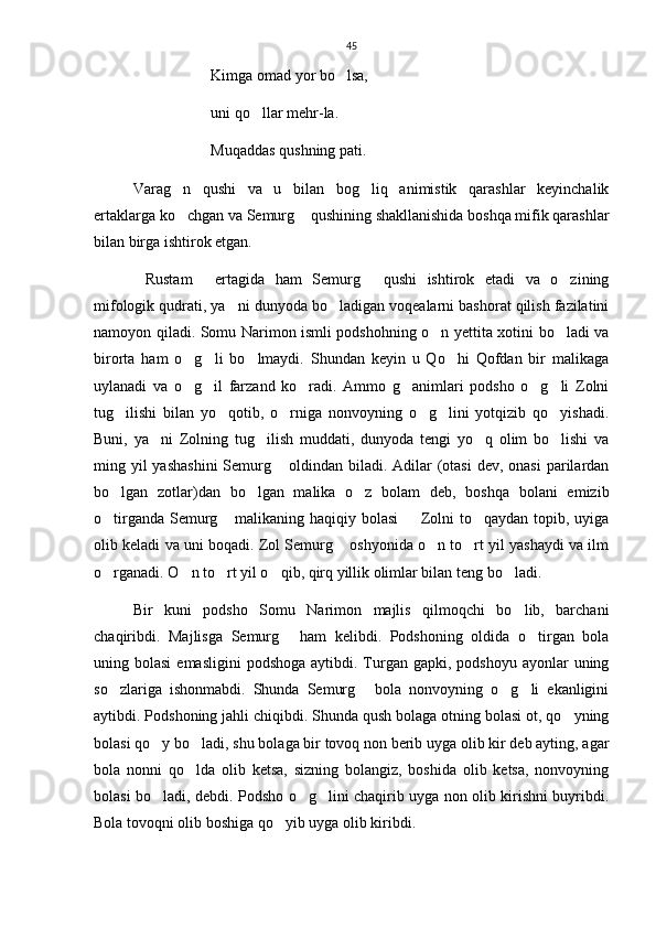 45
Kimga omad yor bo lsa,
uni qo llar mehr-la.	

Muqaddas qushning pati.
      Varag n   qushi   va   u   bilan   bog liq   animistik   qarashlar   keyinchalik	
 
ertaklarga ko chgan va Semurg  qushining shakllanishida boshqa mifik qarashlar
 
bilan birga ishtirok etgan.
Rustam   ertagida   ham   Semurg   qushi   ishtirok   etadi   va   o zining	
   
mifologik qudrati, ya ni dunyoda bo ladigan voqealarni bashorat qilish fazilatini	
 
namoyon qiladi.   Somu Narimon ismli podshohning o n yettita xotini bo ladi va	
 
birorta   ham   o g li   bo lmaydi.   Shundan   keyin   u   Qo hi   Qofdan   bir   malikaga	
   
uylanadi   va   o g il   farzand   ko radi.   Ammo   g animlari   podsho   o g li   Zolni
     
tug ilishi   bilan   yo qotib,   o rniga   nonvoyning   o g lini   yotqizib   qo yishadi.	
     
Buni,   ya ni   Zolning   tug ilish   muddati,   dunyoda   tengi   yo q   olim   bo lishi   va	
   
ming yil  yashashini  Semurg  oldindan biladi. Adilar  (otasi  dev, onasi  parilardan	

bo lgan   zotlar)dan   bo lgan   malika   o z   bolam   deb,   boshqa   bolani   emizib	
  
o tirganda Semurg  malikaning haqiqiy bolasi    Zolni to qaydan topib, uyiga
   
olib keladi va uni boqadi. Zol Semurg  oshyonida o n to rt yil yashaydi va ilm	
  
o rganadi. O n to rt yil o qib, qirq yillik olimlar bilan teng bo ladi.  	
    
Bir   kuni   podsho   Somu   Narimon   majlis   qilmoqchi   bo lib,   barchani	

chaqiribdi.   Majlisga   Semurg   ham   kelibdi.   Podshoning   oldida   o tirgan   bola	
 
uning bolasi  emasligini  podshoga  aytibdi.  Turgan gapki,  podshoyu  ayonlar  uning
so zlariga   ishonmabdi.   Shunda   Semurg   bola   nonvoyning   o g li   ekanligini	
   
aytibdi. Podshoning jahli chiqibdi. Shunda qush bolaga otning bolasi ot, qo yning	

bolasi qo y bo ladi, shu bolaga bir tovoq non berib uyga olib kir deb ayting, agar	
 
bola   nonni   qo lda   olib   ketsa,   sizning   bolangiz,   boshida   olib   ketsa,   nonvoyning	

bolasi bo ladi, debdi. Podsho o g lini chaqirib uyga non olib kirishni buyribdi.	
  
Bola tovoqni olib boshiga qo yib uyga olib kiribdi. 	
 