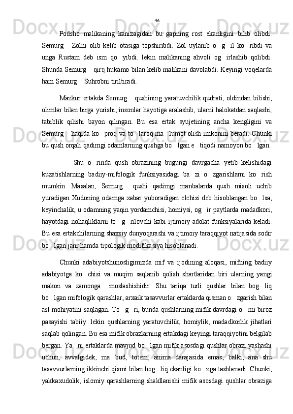 46
Podsho   malikaning   kanizagidan   bu   gapning   rost   ekanligini   bilib   olibdi.
Semurg   Zolni   olib   kelib   otasiga   topshiribdi.   Zol   uylanib   o g il   ko ribdi   va   
unga   Rustam   deb   ism   qo yibdi.   lekin   malikaning   ahvoli   og irlashib   qolibdi.	
 
Shunda Semurg  qirq hukamo bilan kelib malikani davolabdi. Keyingi voqelarda	

ham Semurg  Suhrobni tiriltiradi. 	

Mazkur ertakda Semurg  qushining yaratuvchilik qudrati, oldindan bilishi,	

olimlar bilan birga yurishi, insonlar hayotiga aralashib, ularni halokatdan saqlashi,
tabiblik   qilishi   bayon   qilingan.   Bu   esa   ertak   syujetining   ancha   kengligini   va
Semurg  haqida ko proq va to laroq ma lumot olish imkonini beradi. Chunki	
   
bu qush orqali qadimgi odamlarning qushga bo lgan e tiqodi namoyon bo lgan.	
  
                Shu   o rinda   qush   obrazining   bugungi   davrgacha   yetib   kelishidagi	

kuzatishlarning   badiiy-mifologik   funksiyasidagi   ba zi   o zgarishlarni   ko rish	
  
mumkin.   Masalan,   Semurg   qushi   qadimgi   manbalarda   qush   misoli   uchib	

yuradigan   Xudoning   odamga   xabar   yuboradigan   elchisi   deb   hisoblangan   bo lsa,	

keyinchalik, u odamning yaqin yordamchisi, homiysi, og ir paytlarda madadkori,	

hayotdagi nohaqliklarni to g rilovchi kabi  ijtimoiy adolat funksiyalarida keladi.	
 
Bu esa ertakchilarning shaxsiy dunyoqarashi va ijtimoiy taraqqiyot natijasida sodir
bo lgan janr hamda tipologik modifikasiya hisoblanadi. 	

Chunki   adabiyotshunosligimizda   mif   va   ijodining   aloqasi,   mifning   badiiy
adabiyotga   ko chisi   va   muqim   saqlanib   qolish   shartlaridan   biri   ularning   yangi	

makon   va   zamonga     moslashishidir.   Shu   tariqa   turli   qushlar   bilan   bog liq	

bo lgan mifologik qarashlar, arxaik tasavvurlar ertaklarda qisman o zgarish bilan	
 
asl mohiyatini saqlagan. To g ri, bunda qushlarning mifik davrdagi o rni biroz	
  
pasayishi   tabiiy.   lekin   qushlarning   yaratuvchilik,   homiylik,   madadkorlik   jihatlari
saqlab qolingan. Bu esa mifik obrazlarning ertakdagi keyingi taraqqiyotini belgilab
bergan. Ya ni ertaklarda mavjud bo lgan mifik asosdagi qushlar obrazi yashashi	
 
uchun,   avvalgidek,   ma bud,   totem,   anima   darajasida   emas,   balki,   ana   shu	

tasavvurlarning ikkinchi qismi bilan bog liq ekanligi ko zga tashlanadi. Chunki,	
 
yakkaxudolik,  islomiy  qarashlarning  shakllanishi  mifik  asosdagi   qushlar   obraziga 