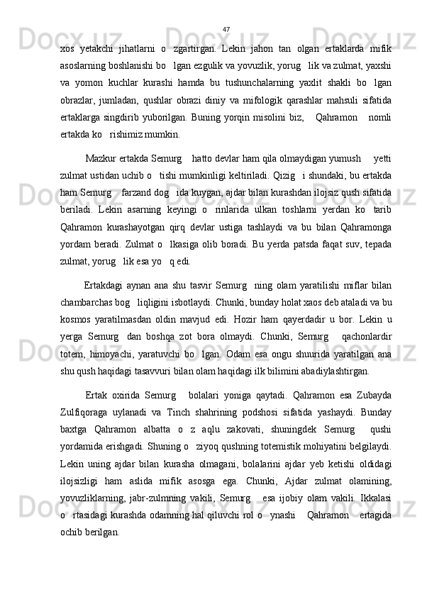 47
xos   yetakchi   jihatlarni   o zgartirgan.   Lekin   jahon   tan   olgan   ertaklarda   mifik
asoslarning boshlanishi bo lgan ezgulik va yovuzlik, yorug lik va zulmat, yaxshi
 
va   yomon   kuchlar   kurashi   hamda   bu   tushunchalarning   yaxlit   shakli   bo lgan	

obrazlar,   jumladan,   qushlar   obrazi   diniy   va   mifologik   qarashlar   mahsuli   sifatida
ertaklarga singdirib yuborilgan. Buning yorqin misolini  biz,  Qahramon  nomli	
 
ertakda ko rishimiz mumkin. 	

Mazkur ertakda Semurg  hatto devlar ham qila olmaydigan yumush   yetti	
 
zulmat ustidan uchib o tishi mumkinligi keltiriladi. Qizig i shundaki, bu ertakda	
 
ham Semurg  farzand dog ida kuygan, ajdar bilan kurashdan ilojsiz qush sifatida	
 
beriladi.   Lekin   asarning   keyingi   o rinlarida   ulkan   toshlarni   yerdan   ko tarib	
 
Qahramon   kurashayotgan   qirq   devlar   ustiga   tashlaydi   va   bu   bilan   Qahramonga
yordam   beradi.   Zulmat   o lkasiga   olib   boradi.   Bu   yerda   patsda   faqat   suv,   tepada	

zulmat, yorug lik esa yo q edi. 	
 
            Ertakdagi   aynan   ana   shu   tasvir   Semurg ning   olam   yaratilishi   miflar   bilan	

chambarchas bog liqligini isbotlaydi. Chunki, bunday holat xaos deb ataladi va bu	

kosmos   yaratilmasdan   oldin   mavjud   edi.   Hozir   ham   qayerdadir   u   bor.   Lekin   u
yerga   Semurg dan   boshqa   zot   bora   olmaydi.   Chunki,   Semurg   qachonlardir	
 
totem,   himoyachi,   yaratuvchi   bo lgan.   Odam   esa   ongu   shuurida   yaratilgan   ana	

shu qush haqidagi tasavvuri bilan olam haqidagi ilk bilimini abadiylashtirgan. 
Ertak   oxirida   Semurg   bolalari   yoniga   qaytadi.   Qahramon   esa   Zubayda	

Zulfiqoraga   uylanadi   va   Tinch   shahrining   podshosi   sifatida   yashaydi.   Bunday
baxtga   Qahramon   albatta   o z   aqlu   zakovati,   shuningdek   Semurg   qushi
 
yordamida erishgadi. Shuning o ziyoq qushning totemistik mohiyatini belgilaydi.

Lekin   uning   ajdar   bilan   kurasha   olmagani,   bolalarini   ajdar   yeb   ketishi   oldidagi
ilojsizligi   ham   aslida   mifik   asosga   ega.   Chunki,   Ajdar   zulmat   olamining,
yovuzliklarning,   jabr-zulmning   vakili,   Semurg   esa   ijobiy   olam   vakili.   Ikkalasi	

o rtasidagi kurashda odamning hal qiluvchi rol o ynashi  Qahramon  ertagida	
   
ochib berilgan.    