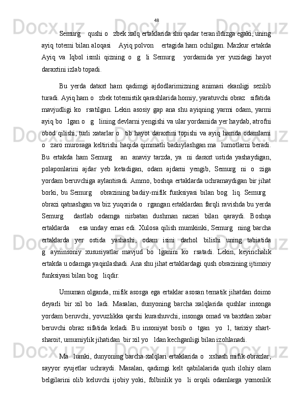 48
Semurg  qushi o zbek xalq ertaklarida shu qadar teran ildizga egaki, uning 
ayiq totemi bilan aloqasi  Ayiq polvon  ertagida ham ochilgan. Mazkur ertakda	
 
Ayiq   va   Iqbol   ismli   qizning   o g li   Semurg   yordamida   yer   yuzidagi   hayot	
  
daraxtini izlab topadi. 
Bu   yerda   dataxt   ham   qadimgi   ajdodlarimizning   animasi   ekanligi   sezilib
turadi. Ayiq ham o zbek totemistik qarashlarida homiy, yaratuvchi obraz 	
 sifatida
mavjudligi   ko rsatilgan.   Lekin   asosiy   gap   ana   shu   ayiqning   yarmi   odam,   yarmi	

ayiq bo lgan o g lining devlarni yengishi va ular yordamida yer haydab, atrofni	
  
obod qilishi, turli xatarlar o tib hayot daraxtini topishi  va ayiq hamda odamlarni	

o zaro murosaga keltirishi haqida qimmatli badiiylashgan ma lumotlarni beradi.	
 
Bu   ertakda   ham   Semurg   an anaviy   tarzda,   ya ni   daraxt   ustida   yashaydigan,	
  
polaponlarini   ajdar   yeb   ketadigan,   odam   ajdarni   yengib,   Semurg ni   o ziga	
 
yordam beruvchiga aylantiradi. Ammo, boshqa ertaklarda uchramaydigan bir jihat
borki,   bu   Semurg   obrazining   badiiy-mifik   funksiyasi   bilan   bog liq.   Semurg	
  
obrazi qatnashgan va biz yuqorida o rgangan ertaklardan farqli ravishda bu yerda	

Semurg   dastlab   odamga   nisbatan   dushman   nazari   bilan   qaraydi.   Boshqa	

ertaklarda         esa   unday   emas   edi.   Xulosa   qilish   mumkinki,   Semurg ning   barcha	

ertaklarda   yer   ostida   yashashi,   odam   isini   darhol   bilishi   uning   tabiatida
g ayriinsoniy   xususiyatlar   mavjud   bo lganini   ko rsatadi.   Lekin,   keyinchalik	
  
ertakda u odamga yaqinlashadi. Ana shu jihat ertaklardagi qush obrazining ijtimoiy
funksiyasi bilan bog liqdir.    	

Umuman olganda, mifik asosga  ega ertaklar asosan tematik jihatdan doimo
deyarli   bir   xil   bo ladi.   Masalan,   dunyoning   barcha   xalqlarida   qushlar   insonga	

yordam beruvchi, yovuzlikka qarshi kurashuvchi, insonga omad va baxtdan xabar
beruvchi   obraz   sifatida   keladi.   Bu   insoniyat   bosib   o tgan     yo l,   tarixiy   shart-	
 
sharoit, umumiylik jihatidan  bir xil yo ldan kechganligi bilan izohlanadi. 	

Ma lumki, dunyoning barcha xalqlari ertaklarida o xshash mifik obrazlar,	
 
sayyor   syujetlar   uchraydi.   Masalan,   qadimgi   kelt   qabilalarida   qush   ilohiy   olam
belgilarini   olib   keluvchi   ijobiy   yoki,   folbinlik   yo li   orqali   odamlarga   yomonlik	
 
