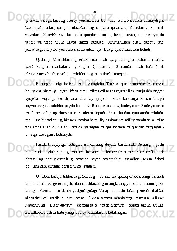 49
qiluvchi   sehrgarlarning   asosiy   yordamchisi   bo ladi.   Buni   keltlarda   uchraydigan
baxt   qushi   bilan,   qarg a   obrazlarining   o zaro   qarama-qarshiliklarida   ko rish	
  
mumkin.   Xitoyliklarda   ko plab   qushlar,   asosan,   turna,   tovus,   xo roz   yaxshi	
 
taqdir   va   uzoq   yillik   hayot   ramzi   sanaladi.   Xristianlikda   qush   qanotli   ruh,
jannatdagi ruh yoki yosh Iso alayhissalom qo lidagi qush timsolida keladi.	

Qadimgi   Misrliklarning   ertaklarida   qush   Qaqnusning   o xshashi   sifatida	

qayd   etilgani   manbalarda   yozilgan.   Qaqnus   va   Samandar   qush   kabi   bosh
obrazlarning boshqa xalqlar ertaklaridagi o xshashi mavjud. 	

Buning vujudga kelishi  esa quyidagicha: Turli xalqlar tomonidan bir mavzu
bo yicha bir xil g oyani ifodalovchi xilma-xil asarlar yaratilishi natijasida sayyor	
 
syujetlar   vujudga   keladi,   ana   shunday   syujetlar   ertak   tarkibiga   kirishi   tufayli
sayyor syujetli ertaklar paydo bo ladi. Biroq ertak - bu, badiiy asar. Badiiy asarda	

esa   biror   xalqning   dunyosi   o z   aksini   topadi.   Shu   jihatdan   qaraganda   ertakda,	

ma lum bir xalqning, birinchi navbatda milliy ruhiyati va milliy xarakteri o ziga	
 
xos   ifodalanadiki,   bu   shu   ertakni   yaratgan   xalqni   boshqa   xalqlardan   farqlaydi   -
o ziga xosligini ifodalaydi. 	

Faslda   tadqiqotga   tortilgan   ertaklarning   deyarli   barchasida   Semurg   qushi	

bolalarini o ylab, insonga yordam bergani ta kidlanishi ham mazkur mifik qush	
 
obrazining   badiiy-estetik   g oyasida   hayot   davomchisi,   avlodlari   uchun   fidoyi	

bo lish kabi qirralar borligini ko rsatadi.  	
 
O zbek halq ertaklaridagi Semurg  obrazi esa qozoq ertaklaridagi Samruk	
 
bilan atalishi va genezisi jihatdan mushtarakligini anglash qiyin emas. Shuningdek,
uning   Avesto   madaniy   yodgorligidagi   Varag n   qushi   bilan   genetik   jihatdan
  
aloqasini   ko rsatib   o tish   lozim.     Lekin   yozma   adabiyotga,   xususan,   Alisher	
 
Navoiyning   Lison-ut-tayr   dostoniga   o tgach   Semurg   obrazi   birlik,   ahillik,
   
komillikka intilish kabi yangi badiiy vazifalarda ifodalangan. 